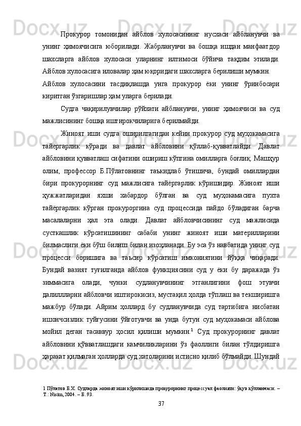 Прокурор   томонидан   айблов   хулосасининг   нусхаси   айбланувчи   ва
унинг   ҳимоячисига   юборилади.   Жабрланувчи   ва   бошқа   ишдан   манфаатдор
шахсларга   айблов   хулосаси   уларнинг   илтимоси   бўйича   тақдим   этилади.
Айблов хулосасига иловалар ҳам юқоридаги шахсларга берилиши мумкин. 
Айблов   хулосасини   тасдиқлашда   унга   прокурор   ёки   унинг   ўринбосари
киритган ўзгаришлар ҳам уларга берилади. 
Судга   чақирилувчилар   рўйхати   айбланувчи,   унинг   ҳимоячиси   ва   суд
мажлисининг бошқа иштирокчиларига берилмайди.  
Жиноят   иши   судга   оширилгагидан   кейин   прокурор   суд   муҳокамасига
тайёргарлик   кўради   ва   давлат   айбловини   қўллаб-қувватлайди.   Давлат
айбловини қувватлаш сифатини ошириш кўпгина омилларга боғлиқ. Машҳур
олим,   профессор   Б.Пўлатовнинг   таъкидлаб   ўтишича,   бундай   омиллардан
бири   прокурорнинг   суд   мажлисига   тайёргарлик   кўришидир.   Жиноят   иши
ҳужжатларидан   яхши   хабардор   бўлган   ва   суд   муҳокамасига   пухта
тайёргарлик   кўрган   прокуроргина   суд   процессида   пайдо   бўладиган   барча
масалаларни   ҳал   эта   олади.   Давлат   айбловчисининг   суд   мажлисида
сусткашлик   кўрсатишининг   сабаби   унинг   жиноят   иши   материлларини
билмаслиги ёки бўш билиш билан изоҳланади. Бу эса ўз навбатида унинг суд
процесси   боришига   ва   таъсир   кўрсатиш   имкониятини   йўққа   чиқаради.
Бундай   вазият   туғилганда   айблов   функциясини   суд   у   ёки   бу   даражада   ўз
зиммасига   олади,   чунки   судланувчининг   этганлигини   фош   этувчи
далиллларни айбловчи иштирокисиз, мустақил ҳолда тўплаш ва текширишга
мажбур   бўлади.   Айрим   ҳоллард   бу   судланувчида   суд   тартибига   нисбатан
ишончсизлик   туйғусини   ўйғотувчи   ва   унда   бутун   суд   муҳокамаси   айблова
мойил   деган   тасаввур   ҳосил   қилиши   мумкин. 1
  Суд   прокурорнинг   давлат
айбловини   қўвватлашдаги   камчиликларини   ўз   фаоллиги   билан   тўлдиришга
ҳаракат қилмаган ҳолларда суд хатоларини истисно қилиб бўлмайди. Шундай
1  Пўлатов Б.Х. Судларда жиноят иши кўрилишида прокурорнинг процессуал фаолияти: ўқув қўлланмаси. –
Т.: Nisim, 2004. – Б. 93. 
  37 