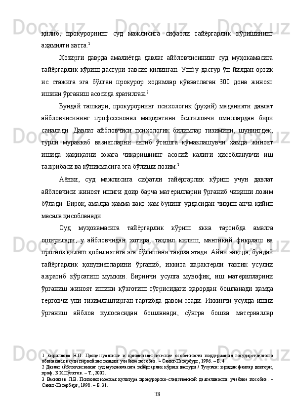 қилиб,   прокурорнинг   суд   мажлисига   сифатли   тайёргарлик   кўришининг
аҳамияти катта. 1
 
Ҳозирги   даврда   амалиётда   давлат   айбловчисининг   суд   муҳокамасига
тайёргарлик   кўриш  дастури   тавсия   қилинган.   Ушбу  дастур   ўн  йилдан   ортиқ
ис   стажига   эга   бўлган   прокурор   ходимлар   қўвватлаган   300   дона   жиноят
ишини ўрганиш асосида яратилган. 2
  
Бундай   ташқари,   прокурорнинг   психологик   (руҳий)   маданияти   давлат
айбловчисининг   профессионал   маҳоратини   белгиловчи   омиллардан   бири
саналади.   Давлат   айбловчиси   психологик   билимлар   тизимини,   шунингдек,
турли   мураккаб   вазиятларни   енгиб   ўтишга   кўмаклашувчи   ҳамда   жиноят
ишида   ҳақиқатни   юзага   чиқаришнинг   асосий   калити   ҳисобланувчи   иш
тажрибаси ва кўникмасига эга бўлиши лозим. 3
 
Аёнки,   суд   мажлисига   сифатли   тайёргарлик   кўриш   учун   давлат
айбловчиси жиноят ишиги доир барча материлларни ўрганиб  чиқиши лозим
бўлади.  Бироқ,  амалда  ҳамма вақт  ҳам  бунинг  уддасидан   чиқиш анча   қийин
масала ҳисобланади. 
Суд   муҳокамасига   тайёргарлик   кўриш   якка   тартибда   амалга
оширилади,   у   айбловчидан   хотира,   таҳлил   килиш,   мантиқий   фикрлаш   ва
прогноз қилиш қобилиятига эга бўлишини тақоза этади. Айни вақтда, бундай
тайёргарлик   қонуниятларини   ўрганиб,   иккита   характерли   тактик   усулни
ажратиб   кўрсатиш   мумкин.   Биринчи   усулга   мувофиқ,   иш   материлларини
ўрганиш   жиноят   ишини   қўзғотиш   тўғрисидаги   қарордан   бошланади   ҳамда
терговчи   уни   тизимлаштирган   тартибда   давом   этади.   Иккинчи   усулда   ишни
ўрганиш   айблов   хулосасидан   бошланади,   сўнгра   бошка   материаллар
1   Кириллова   Н.П.   Процессуальные   и   криминалистические   особенности   поддержания   государственного
обвинения в суде первой инстанции: учебное пособие. – Санкт-Петербург, 1996. – Б. 4 . 
2  Давлат айбловчисининг суд муҳокамасига тайёргарлик кўриш дастури / Тузувчи: юридик фанлар доктори,
проф. Б.Х.Пўлатов. – Т., 2002. 
3   Васильев   Л.В.   Психологическая   культура   прокурорско-следственной   деятельности:   учебное   пособие.   –
Санкт-Петерберг, 1998. – Б. 31.  
  38 