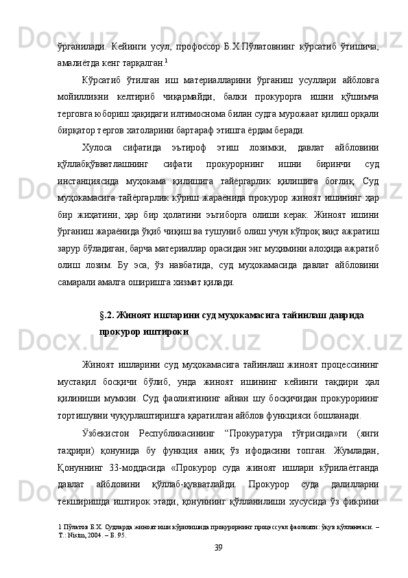 ўрганилади.   Кейинги   усул,   профоссор   Б.Х.Пўлатовнинг   кўрсатиб   ўтишича,
амалиётда кенг тарқалган. 1
 
Кўрсатиб   ўтилган   иш   материалларини   ўрганиш   усуллари   айбловга
мойилликни   келтириб   чиқармайди,   балки   прокурорга   ишни   қўшимча
терговга юбориш ҳақидаги илтимоснома билан судга мурожаат қилиш орқали
бирқатор тергов хатоларини бартараф этишга ёрдам беради. 
Хулоса   сифатида   эътироф   этиш   лозимки,   давлат   айбловини
қўллабқўвватлашнинг   сифати   прокурорнинг   ишни   биринчи   суд
инстанциясида   муҳокама   қилишига   тайёргарлик   қилишига   боғлиқ.   Суд
муҳокамасига  тайёргарлик   кўриш  жараёнида  прокурор жиноят  ишининг  ҳар
бир   жиҳатини,   ҳар   бир   ҳолатини   эътиборга   олиши   керак.   Жиноят   ишини
ўрганиш жараёнида ўқиб чиқиш ва тушуниб олиш учун кўпроқ вақт ажратиш
зарур бўладиган, барча материаллар орасидан энг муҳимини алоҳида ажратиб
олиш   лозим.   Бу   эса,   ўз   навбатида,   суд   муҳокамасида   давлат   айбловини
самарали амалга оширишга хизмат қилади. 
 
§.2. Жиноят ишларини суд муҳокамасига тайинлаш даврида 
прокурор иштироки 
 
Жиноят   ишларини   суд   муҳокамасига   тайинлаш   жиноят   процессининг
мустақил   босқичи   бўлиб,   унда   жиноят   ишининг   кейинги   тақдири   ҳал
қилиниши   мумкин.   Суд   фаолиятининг   айнан   шу   босқичидан   прокурорнинг
тортишувни чуқурлаштиришга қаратилган айблов функцияси бошланади.  
Ӱ� збекистон   Республикасининг   “Прокуратура   тўғрисида»ги   (янги
таҳрири)   қонунида   бу   функция   аниқ   ўз   ифодасини   топган.   Жумладан,
Қонуннинг   33-моддасида   «Прокурор   суда   жиноят   ишлари   кўрилаётганда
давлат   айбловини   қўллаб-қувватлайди.   Прокурор   суда   далилларни
текширишда   иштирок   этади,   қонуннинг   қўлланилиши   хусусида   ўз   фикрини
1  Пўлатов Б.Х. Судларда жиноят иши кўрилишида прокурорнинг процессуал фаолияти: ўқув қўлланмаси. –
Т.: Nisim, 2004. – Б. 95. 
  39 