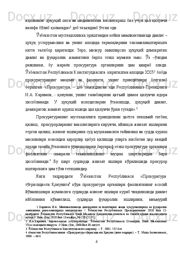 аҳолининг ҳуқуқий онги ва маданиятини юксалтириш биз учун ҳал қилувчи
вазифа бўлиб қолмоқда» 1
 деб таъкидлаб ўтган эди. 
Ўзбекистон мустақилликка эришгандан кейин мамлакатимизда давлат –
ҳуқуқ   устқурмасини   ва   унинг   алоҳида   тармоқларини   такомиллаштиришга
катта   эътибор   қаратилди.   Зеро,   мазкур   омилларсиз   ҳуқуқий   демократик
давлат   ва   фуқаролик   жамиятини   барпо   этиш   мумкин   эмас.   Ўз   –ўзидан
равшанки,   бу   жараён   прокуратура   органларини   ҳам   қамраб   олади.
Ўзбекистон Республикаси Конституциясига  киритилган алоҳида XXIV бобда
прокуратуранинг   мақоми   ва   фаолияти,   унинг   принциплари   белгилаб
берилган.   «Прокуратура,   -   деб   таъкидлаган   эди   Республикамиз   Президенти
И.А.   Каримов,   -   қонунни,   унинг   талабларини   қатъий   ҳимоя   қилувчи   идора
хисобланади.   У   ҳуқуқий   ислоҳатларни   ўтказишда,   ҳуқуқий   давлат,
демократик жамият қуриш ишида ҳал қилувчи ўрин тутади». 2
 
Прокуратуранинг   мустақиллиги   принципини   ҳаётга   оғишмай   татбиқ
қилиш,  прокурорларнинг ваколатларига кирувчи, айниқса жиноят ишларини
тергов қилиш, жиноят ишларини суд муҳокамасига тайинлаш ва судда куриш
масалалари   юзасидан   қарорлар   қабул   қилишда   уларга   нисбатан   ҳар   кандай
тарзда тазийқ ўтказишга уринишларни бартараф этиш прокуратура органлари
фаолиятини   самарали   таъминлашнинг   муҳим   шартларидан   бири
ҳисобланади. 3
  Бу   шарт   судларда   жиноят   ишлари   кўрилишида   прокурор
иштирокига ҳам тўла тегишлидир.  
Янги  таҳрирдаги  Ўзбекистон  Республикаси  «Прокуратура 
тўғрисида»ги   Қонунига 4
  кўра   прокуратура   органлари   фаолиятининг   асосий
йўналишлари жумласига судларда жиноят ишлари куриб чиқилишида давлат
айбловини   қўвватлаш,   судларда   фуқаролик   ишларини,   маъмурий
1   Каримов   И.А.   Мамлакатимизда   демократик   ислоҳотларни   янада   чуқурлаштириш   ва   фуқаролик
жамиятини   ривожлантириш   концепцияси   /   Ўзбекистон   Республикаси   Президентининг   2010   йил   12-
ноябрдаги   Ўзбекистон  Республикаси  Олий   Мажлиси   Қонунчилик   палатаси   ва  Сенати   қўшма  мажлисидаги
нутқи // Халқ сўзи, 2010 йил 13 ноябрь, № 220 (5135). 
2   И.А.Каримов.   Адолат-қонун   устуворлигида.   Ўзбекистон   Республикаси   II-чақириқ   Олий   Мажлиснинг
VIсессиясидаги маъруза. // Халқ сўзи, 2000 йил 30-август. 
3  Ўзбекистон Республикаси Конституциясига шарҳлар. – Т.: 2001. 537-бет. 
4  збекистон Республикасининг «Прокуратура тўғрисида»ги Қонуни (янги таҳрири). – Т.: Nisim босмохонаси,
2006. – 66 б. 
  4 
