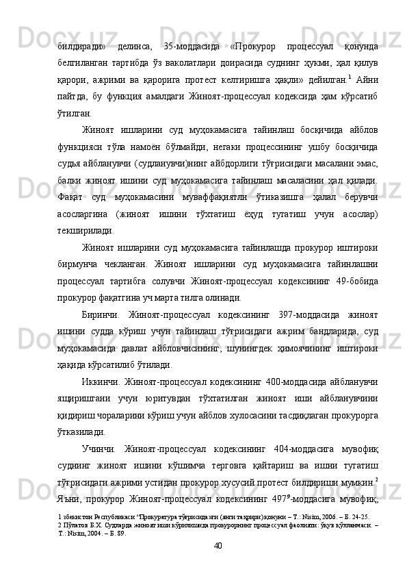 билдиради»   делинса,   35-моддасида   «Прокурор   процессуал   қонунда
белгиланган   тартибда   ўз   ваколатлари   доирасида   суднинг   ҳукми,   ҳал   қилув
қарори,   ажрими   ва   қарорига   протест   келтиришга   ҳақли»   дейилган. 1
  Айни
пайтда,   бу   функция   амалдаги   Жиноят-процессуал   кодексида   ҳам   кўрсатиб
ўтилган. 
Жиноят   ишларини   суд   муҳокамасига   тайинлаш   босқичида   айблов
функцияси   тўла   намоён   бўлмайди,   негаки   процессининг   ушбу   босқичида
судья  айбланувчи  (судланувчи)нинг  айбдорлиги  тўғрисидаги   масалани  эмас,
балки   жиноят   ишини   суд   муҳокамасига   тайинлаш   масаласини   ҳал   қилади.
Фақат   суд   муҳокамасини   муваффақиятли   ўтиказишга   ҳалал   берувчи
асосларгина   (жиноят   ишини   тўхтатиш   ёҳуд   тугатиш   учун   асослар)
текширилади. 
Жиноят   ишларини   суд   муҳокамасига   тайинлашда   прокурор   иштироки
бирмунча   чекланган.   Жиноят   ишларини   суд   муҳокамасига   тайинлашни
процессуал   тартибга   солувчи   Жиноят-процессуал   кодексининг   49-бобида
прокурор фақатгина уч марта тилга олинади.  
Биринчи.   Жиноят-процессуал   кодексининг   397-моддасида   жиноят
ишини   судда   кўриш   учун   тайинлаш   тўғрисидаги   ажрим   бандларида,   суд
муҳокамасида   давлат   айбловчисининг,   шунингдек   ҳимоячининг   иштироки
ҳақида кўрсатилиб ўтилади. 
Иккинчи.   Жиноят-процессуал   кодексининг   400-моддасида   айбланувчи
ящиришгани   учун   юритувдан   тўхтатилган   жиноят   иши   айбланувчини
қидириш чораларини кўриш учун айблов хулосасини тасдиқлаган прокурорга
ўтказилади. 
Учинчи.   Жиноят-процессуал   кодексининг   404-моддасига   мувофиқ
суднинг   жиноят   ишини   кўшимча   терговга   қайтариш   ва   ишни   тугатиш
тўғрисидаги ажрими устидан прокурор хусусий протест билдириши мумкин. 2
Яъни,   прокурор   Жиноят-процессуал   кодексининг   497 9
-моддасига   мувофиқ,
1  збекистон Республикаси “Прокуратура тўғрисида»ги (янги таҳрири) қонуни – Т.: Nisim, 2006. – Б. 24-25. 
2  Пўлатов Б.Х. Судларда жиноят иши кўрилишида прокурорнинг процессуал фаолияти: ўқув қўлланмаси. –
Т.: Nisim, 2004. – Б. 89. 
  40 