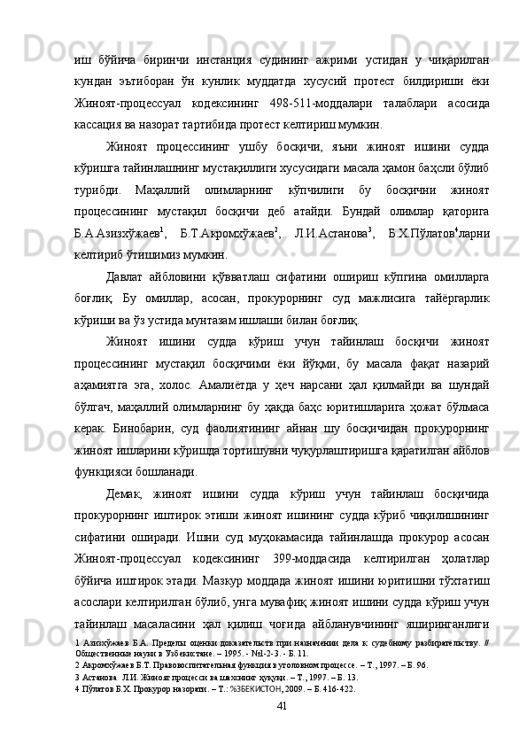 иш   бўйича   биринчи   инстанция   судининг   ажрими   устидан   у   чиқарилган
кундан   эътиборан   ўн   кунлик   муддатда   хусусий   протест   билдириши   ёки
Жиноят-процессуал   кодексининг   498-511-моддалари   талаблари   асосида
кассация ва назорат тартибида протест келтириш мумкин. 
Жиноят   процессининг   ушбу   босқичи,   яъни   жиноят   ишини   судда
кўришга тайинлашнинг мустақиллиги хусусидаги масала ҳамон баҳсли бўлиб
турибди.   Маҳаллий   олимларнинг   кўпчилиги   бу   босқични   жиноят
процессининг   мустақил   босқичи   деб   атайди.   Бундай   олимлар   қаторига
Б.А.Азизхўжаев 1
,   Б.Т.Акромхўжаев 2
,   Л.И.Астанова 3
,   Б.Х.Пўлатов 4
ларни
келтириб ўтишимиз мумкин. 
Давлат   айбловини   қўвватлаш   сифатини   ошириш   кўпгина   омилларга
боғлиқ.   Бу   омиллар,   асосан,   прокурорнинг   суд   мажлисига   тайёргарлик
кўриши ва ўз устида мунтазам ишлаши билан боғлиқ. 
Жиноят   ишини   судда   кўриш   учун   тайинлаш   босқичи   жиноят
процессининг   мустақил   босқичими   ёки   йўқми,   бу   масала   фақат   назарий
аҳамиятга   эга,   холос.   Амалиётда   у   ҳеч   нарсани   ҳал   қилмайди   ва   шундай
бўлгач,   маҳаллий   олимларнинг   бу   ҳақда   баҳс   юритишларига   ҳожат   бўлмаса
керак.   Бинобарин,   суд   фаолиятининг   айнан   шу   босқичидан   прокурорнинг
жиноят ишларини кўришда тортишувни чуқурлаштиришга қаратилган айблов
функцияси бошланади. 
Демак,   жиноят   ишини   судда   кўриш   учун   тайинлаш   босқичида
прокурорнинг   иштирок   этиши   жиноят   ишининг   судда   кўриб   чиқилишининг
сифатини   оширади.   Ишни   суд   муҳокамасида   тайинлашда   прокурор   асосан
Жиноят-процессуал   кодексининг   399-моддасида   келтирилган   ҳолатлар
бўйича иштирок этади. Мазкур моддада жиноят ишини юритишни тўхтатиш
асослари келтирилган бўлиб, унга мувафиқ жиноят ишини судда кўриш учун
тайинлаш   масаласини   ҳал   қилиш   чоғида   айбланувчининг   яширинганлиги
1   Азизхўжаев   Б.А.   Пределы   оценки   доказательств   при   назначении   дела   к   судебному   разбирательству.   //
Общественные науки в Узбекистане. – 1995. - №1-2-3. - Б. 11.  
2  Акромхўжаев Б.Т. Правовоспитательная функция в уголовном процессе. – Т., 1997. – Б. 96. 
3  Астанова  Л.И. Жиноят процесси ва шахснинг ҳуқуқи. – Т., 1997. – Б. 13. 
4  Пўлатов Б.Х. Прокурор назорати. – Т.:  %ЗБЕКИСТОН , 2009. – Б. 416-422. 
  41 