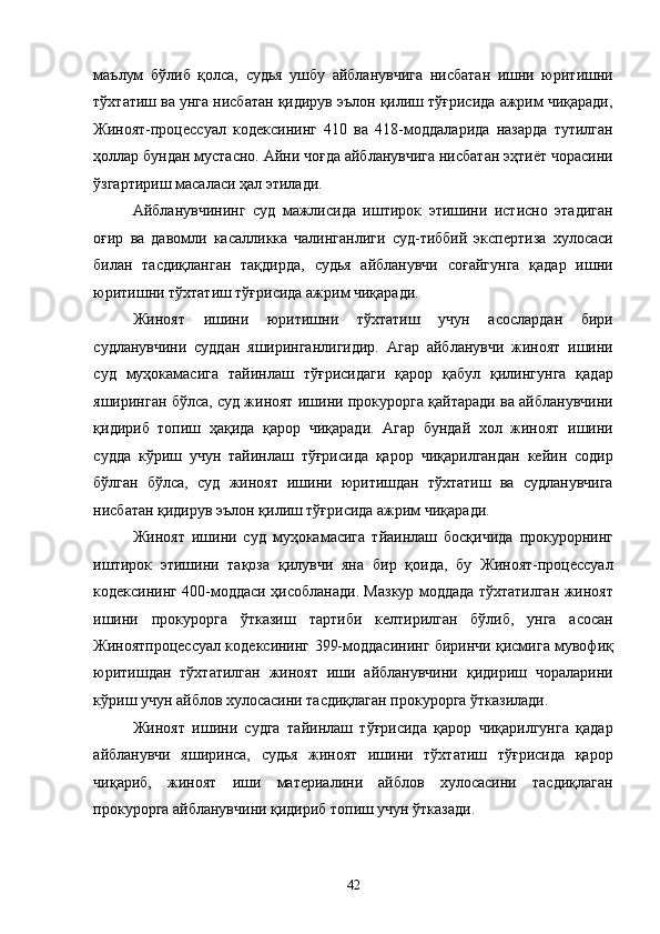 маълум   бўлиб   қолса,   судья   ушбу   айбланувчига   нисбатан   ишни   юритишни
тўхтатиш ва унга нисбатан қидирув эълон қилиш тўғрисида ажрим чиқаради,
Жиноят-процессуал   кодексининг   410   ва   418-моддаларида   назарда   тутилган
ҳоллар бундан мустасно. Айни чоғда айбланувчига нисбатан эҳтиёт чорасини
ўзгартириш масаласи ҳал этилади. 
Айбланувчининг   суд   мажлисида   иштирок   этишини   истисно   этадиган
оғир   ва   давомли   касалликка   чалинганлиги   суд-тиббий   экспертиза   хулосаси
билан   тасдиқланган   тақдирда,   судья   айбланувчи   соғайгунга   қадар   ишни
юритишни тўхтатиш тўғрисида ажрим чиқаради. 
Жиноят   ишини   юритишни   тўхтатиш   учун   асослардан   бири
судланувчини   суддан   яширинганлигидир.   Агар   айбланувчи   жиноят   ишини
суд   муҳокамасига   тайинлаш   тўғрисидаги   қарор   қабул   қилингунга   қадар
яширинган бўлса, суд жиноят ишини прокурорга қайтаради ва айбланувчини
қидириб   топиш   ҳақида   қарор   чиқаради.   Агар   бундай   хол   жиноят   ишини
судда   кўриш   учун   тайинлаш   тўғрисида   қарор   чиқарилгандан   кейин   содир
бўлган   бўлса,   суд   жиноят   ишини   юритишдан   тўхтатиш   ва   судланувчига
нисбатан қидирув эълон қилиш тўғрисида ажрим чиқаради.  
Жиноят   ишини   суд   муҳокамасига   тйаинлаш   босқичида   прокурорнинг
иштирок   этишини   тақоза   қилувчи   яна   бир   қоида,   бу   Жиноят-процессуал
кодексининг 400-моддаси ҳисобланади. Мазкур моддада тўхтатилган жиноят
ишини   прокурорга   ўтказиш   тартиби   келтирилган   бўлиб,   унга   асосан
Жиноятпроцессуал кодексининг 399-моддасининг биринчи қисмига мувофиқ
юритишдан   тўхтатилган   жиноят   иши   айбланувчини   қидириш   чораларини
кўриш учун айблов хулосасини тасдиқлаган прокурорга ўтказилади. 
Жиноят   ишини   судга   тайинлаш   тўғрисида   қарор   чиқарилгунга   қадар
айбланувчи   яширинса,   судья   жиноят   ишини   тўхтатиш   тўғрисида   қарор
чиқариб,   жиноят   иши   материалини   айблов   хулосасини   тасдиқлаган
прокурорга айбланувчини қидириб топиш учун ўтказади.  
  42 