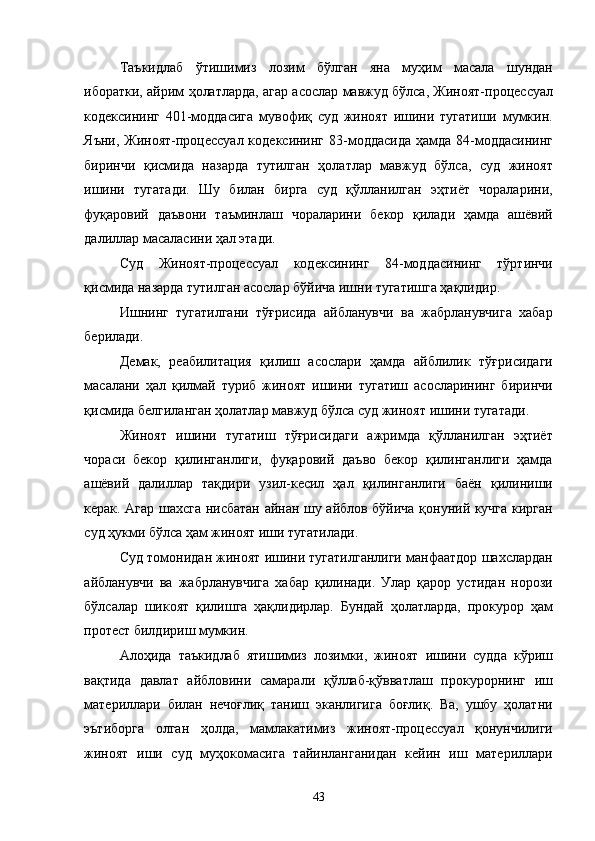 Таъкидлаб   ўтишимиз   лозим   бўлган   яна   муҳим   масала   шундан
иборатки, айрим ҳолатларда, агар асослар мавжуд бўлса, Жиноят-процессуал
кодексининг   401-моддасига   мувофиқ   суд   жиноят   ишини   тугатиши   мумкин.
Яъни, Жиноят-процессуал кодексининг 83-моддасида ҳамда 84-моддасининг
биринчи   қисмида   назарда   тутилган   ҳолатлар   мавжуд   бўлса,   суд   жиноят
ишини   тугатади.   Шу   билан   бирга   суд   қўлланилган   эҳтиёт   чораларини,
фуқаровий   даъвони   таъминлаш   чораларини   бекор   қилади   ҳамда   ашёвий
далиллар масаласини ҳал этади. 
Суд   Жиноят-процессуал   кодексининг   84-моддасининг   тўртинчи
қисмида назарда тутилган асослар бўйича ишни тугатишга ҳақлидир. 
Ишнинг   тугатилгани   тўғрисида   айбланувчи   ва   жабрланувчига   хабар
берилади. 
Демак,   реабилитация   қилиш   асослари   ҳамда   айблилик   тўғрисидаги
масалани   ҳал   қилмай   туриб   жиноят   ишини   тугатиш   асосларининг   биринчи
қисмида белгиланган ҳолатлар мавжуд бўлса суд жиноят ишини тугатади. 
Жиноят   ишини   тугатиш   тўғрисидаги   ажримда   қўлланилган   эҳтиёт
чораси   бекор   қилинганлиги,   фуқаровий   даъво   бекор   қилинганлиги   ҳамда
ашёвий   далиллар   тақдири   узил-кесил   ҳал   қилинганлиги   баён   қилиниши
керак. Агар шахсга нисбатан айнан шу айблов бўйича қонуний кучга кирган
суд ҳукми бўлса ҳам жиноят иши тугатилади.  
Суд томонидан жиноят ишини тугатилганлиги манфаатдор шахслардан
айбланувчи   ва   жабрланувчига   хабар   қилинади.   Улар   қарор   устидан   норози
бўлсалар   шикоят   қилишга   ҳақлидирлар.   Бундай   ҳолатларда,   прокурор   ҳам
протест билдириш мумкин. 
Алоҳида   таъкидлаб   ятишимиз   лозимки,   жиноят   ишини   судда   кўриш
вақтида   давлат   айбловини   самарали   қўллаб-қўвватлаш   прокурорнинг   иш
материллари   билан   нечоғлиқ   таниш   эканлигига   боғлиқ.   Ва,   ушбу   ҳолатни
эътиборга   олган   ҳолда,   мамлакатимиз   жиноят-процессуал   қонунчилиги
жиноят   иши   суд   муҳокомасига   тайинланганидан   кейин   иш   материллари
  43 