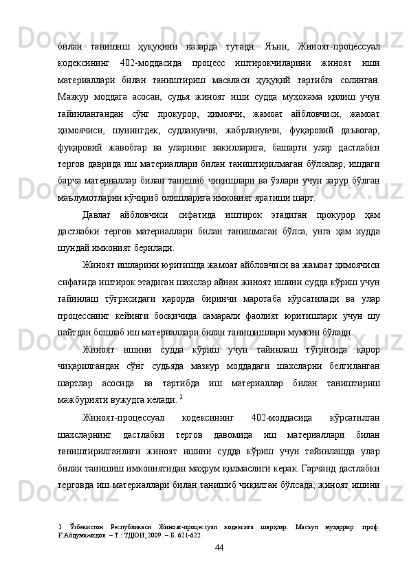 билан   танишиш   ҳуқуқини   назарда   тутади.   Яъни,   Жиноят-процессуал
кодексининг   402-моддасида   процесс   иштирокчиларини   жиноят   иши
материаллари   билан   таништириш   масаласи   ҳуқуқий   тартибга   солинган.
Мазкур   моддага   асосан,   судья   жиноят   иши   судда   муҳокама   қилиш   учун
тайинлангандан   сўнг   прокурор,   ҳимоячи,   жамоат   айбловчиси,   жамоат
ҳимоячиси,   шунингдек,   судланувчи,   жабрланувчи,   фуқаровий   даъвогар,
фуқаровий   жавобгар   ва   уларнинг   вакилларига,   башарти   улар   дастлабки
тергов   даврида   иш   материаллари   билан   таништирилмаган   бўлсалар,   ишдаги
барча   материаллар   билан   танишиб   чиқишлари   ва   ўзлари   учун   зарур   бўлган
маълумотларни кўчириб олишларига имконият яратиши шарт. 
Давлат   айбловчиси   сифатида   иштирок   этадиган   прокурор   ҳам
дастлабки   тергов   материаллари   билан   танишмаган   бўлса,   унга   ҳам   худда
шундай имконият берилади.  
Жиноят ишларини юритишда жамоат айбловчиси ва жамоат ҳимоячиси
сифатида иштирок этадиган шахслар айнан жиноят ишини судда кўриш учун
тайинлаш   тўғрисидаги   қарорда   биринчи   маротаба   кўрсатилади   ва   улар
процесснинг   кейинги   босқичида   самарали   фаолият   юритишлари   учун   шу
пайтдан бошлаб иш материаллари билан танишишлари мумкин бўлади. 
Жиноят   ишини   судда   кўриш   учун   тайинлаш   тўғрисида   қарор
чиқарилгандан   сўнг   судьяда   мазкур   моддадаги   шахсларни   белгиланган
шартлар   асосида   ва   тартибда   иш   материаллар   билан   таништириш
мажбурияти вужудга келади.  1
 
Жиноят-процессуал   кодексининг   402-моддасида   кўрсатилган
шахсларнинг   дастлабки   тергов   давомида   иш   материаллари   билан
таништирилганлиги   жиноят   ишини   судда   кўриш   учун   тайинлашда   улар
билан танишиш имкониятидан маҳрум қилмаслиги керак. Гарчанд дастлабки
терговда иш материаллари билан танишиб чиқилган бўлсада, жиноят ишини
1   Ўзбекистон   Республикаси   Жиноят-процессуал   кодексига   шарҳлар.   Масъул   муҳаррир:   проф.
Ғ.Абдумажидов. – Т.: ТДЮИ, 2009. – Б. 621-622. 
  44 
