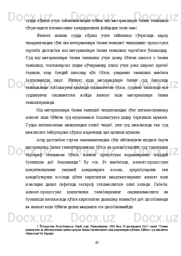 судда   кўриш   учун   тайинлангандан   кейин   иш   материаллари   билан   танишиш
тўғрисидаги илтимоснинг қондирилиши фойдадан холи эмас. 
Жиноят   ишини   судда   кўриш   учун   тайинлаш   тўғрисида   қарор
чиқарилгандан сўнг иш метариаллари билан танишиб чиқишнинг процессуал
тартиби   дастлабки   иш   материаллари   билан   танишиш   тартибига   ўхшашдир.
Суд   иш   материаллари   билан   танишиш   учун   ҳозир   бўлган   шахсга   у   билан
танишиш,   чекловларсиз   ундан   кўчирмалар   олиш   учун   реал   шароит   яратиб
бериши,   агар   бундай   шахслар   кўп   бўлса,   уларнинг   танишиш   навбати
белгиланиши   шарт.   Жиноят   иши   материаллари   билан   суд   биносида
танишилади. Айбланувчи қамоқда сақланаётган бўлса, суднинг биносида ёки
судланувчи   сақланаётган   жойда   жиноят   иши   материаллари   билан
таништирилади. 
Иш   материаллари   билан   танишиб   чиқилганидан   сўнг   илтимосномалар
жиноят   иши   бўйича   суд   муҳокамаси   бошлангунга   қадар   берилиши   мумкин.
Судья   илтимоснома   мазмунидан   келиб   чиқиб,   уни   суд   мажлисида   ёки   суд
мажлисига тайёргарлик кўриш жараёнида ҳал қилиши мумкин. 
Агар дастлабки тергов тамомлангандан сўнг айбланувчи ишдаги барча
материаллар билан таништирилмаган бўлса ва қоидабузарлик суд томонидан
бартараф   этилмаган   бўлса,   жиноят   процессуал   нормаларнинг   жиддий
бузилиши   деб   баҳоланади. 1
  Бу   эса,   ўз   навбатида,   жиноят-процессуал
қонунчилиунинг   умумий   қоидаларига   асосан,   ҳуқуқбузарлик   ёки
қоидабузарлик   асосида   қўлга   киритилган   маълумотларнинг   жиноят   иши
юзасидан   далил   сифатида   эътироф   этилмаслигига   олиб   келади.   Сабаби,
жиноят-процессуал   қонунчилик   талабларининг   сақланилмаслиги   ва
бузилиши натижасида қўлга киритилган далиллар номақбул деб ҳисобланади
ва жиноят иши бўйича далил мақомига эга ҳисобланмайди. 
1   Ўзбекистон   Республикаси   Олий   суди   Пленумининг   2003   йил   19   декабрдаги   №17   сонли   “Гумон
қилинувчи ва айбланувчини ҳимоя ҳуқуқи билан таъминлашга оид қонунларни қўллаш бўйича суд амалиёти
тўғрисида”ги Қарори 
 
  45 