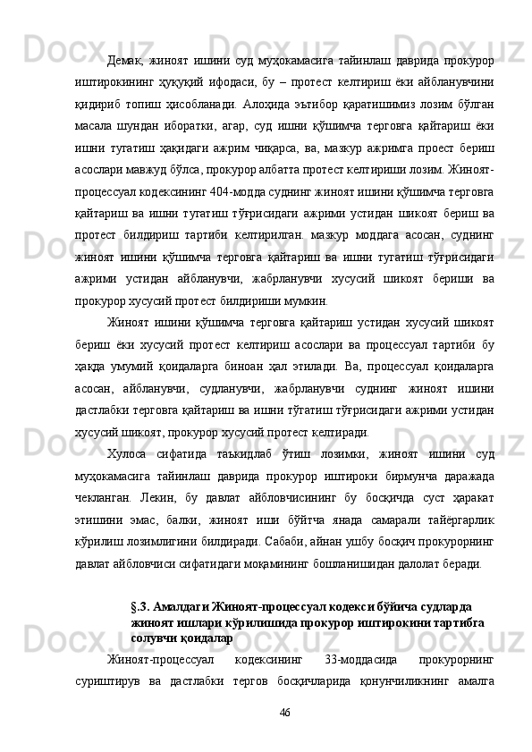 Демак,   жиноят   ишини   суд   муҳокамасига   тайинлаш   даврида   прокурор
иштирокининг   ҳуқуқий   ифодаси,   бу   –   протест   келтириш   ёки   айбланувчини
қидириб   топиш   ҳисобланади.   Алоҳида   эътибор   қаратишимиз   лозим   бўлган
масала   шундан   иборатки,   агар,   суд   ишни   қўшимча   терговга   қайтариш   ёки
ишни   тугатиш   ҳақидаги   ажрим   чиқарса,   ва,   мазкур   ажримга   проест   бериш
асослари мавжуд бўлса, прокурор албатта протест келтириши лозим. Жиноят-
процессуал кодексининг 404-модда суднинг жиноят ишини қўшимча терговга
қайтариш   ва   ишни   тугатиш   тўғрисидаги   ажрими   устидан   шикоят   бериш   ва
протест   билдириш   тартиби   келтирилган.   мазкур   моддага   асосан,   суднинг
жиноят   ишини   қўшимча   терговга   қайтариш   ва   ишни   тугатиш   тўғрисидаги
ажрими   устидан   айбланувчи,   жабрланувчи   хусусий   шикоят   бериши   ва
прокурор хусусий протест билдириши мумкин. 
Жиноят   ишини   қўшимча   терговга   қайтариш   устидан   хусусий   шикоят
бериш   ёки   хусусий   протест   келтириш   асослари   ва   процессуал   тартиби   бу
ҳақда   умумий   қоидаларга   биноан   ҳал   этилади.   Ва,   процессуал   қоидаларга
асосан,   айбланувчи,   судланувчи,   жабрланувчи   суднинг   жиноят   ишини
дастлабки терговга қайтариш ва ишни тўгатиш тўғрисидаги ажрими устидан
хусусий шикоят, прокурор хусусий протест келтиради.  
Хулоса   сифатида   таъкидлаб   ўтиш   лозимки,   жиноят   ишини   суд
муҳокамасига   тайинлаш   даврида   прокурор   иштироки   бирмунча   даражада
чекланган.   Лекин,   бу   давлат   айбловчисининг   бу   босқичда   суст   ҳаракат
этишини   эмас,   балки,   жиноят   иши   бўйтча   янада   самарали   тайёргарлик
кўрилиш лозимлигини билдиради. Сабаби, айнан ушбу босқич прокурорнинг
давлат айбловчиси сифатидаги моқамининг бошланишидан далолат беради. 
 
§.3. Амалдаги Жиноят-процессуал кодекси бўйича судларда 
жиноят ишлари кўрилишида прокурор иштирокини тартибга 
солувчи қоидалар 
Жиноят-процессуал   кодексининг   33-моддасида   прокурорнинг
суриштирув   ва   дастлабки   тергов   босқичларида   қонунчиликнинг   амалга
  46 