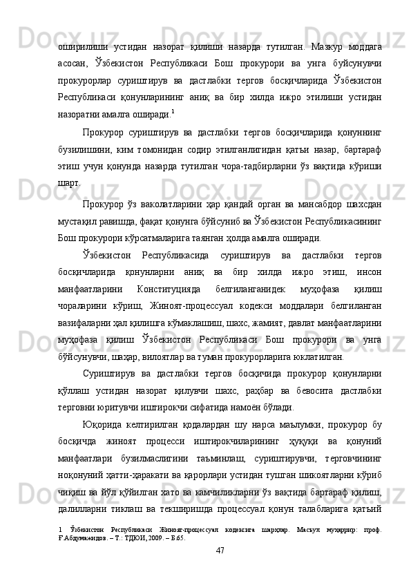 оширилиши   устидан   назорат   қилиши   назарда   тутилган.   Мазкур   моддага
асосан,   Ўзбекистон   Республикаси   Бош   прокурори   ва   унга   буйсунувчи
прокурорлар   суриштирув   ва   дастлабки   тергов   босқичларида   Ўзбекистон
Республикаси   қонунларининг   аниқ   ва   бир   хилда   ижро   этилиши   устидан
назоратни амалга оширади. 1
 
Прокурор   суриштирув   ва   дастлабки   тергов   босқичларида   қонуннинг
бузилишини,   ким   томонидан   содир   этилганлигидан   қатъи   назар,   бартараф
этиш   учун   қонунда   назарда   тутилган   чора-тадбирларни   ўз   вақтида   кўриши
шарт. 
Прокурор   ўз   ваколатларини   ҳар   қандай   орган   ва   мансабдор   шахсдан
мустақил равишда, фақат қонунга бўйсуниб ва Ўзбекистон Республикасининг
Бош прокурори кўрсатмаларига таянган ҳолда амалга оширади. 
Ўзбекистон   Республикасида   суриштирув   ва   дастлабки   тергов
босқичларида   қонунларни   аниқ   ва   бир   хилда   ижро   этиш,   инсон
манфаатларини   Конституцияда   белгиланганидек   муҳофаза   қилиш
чораларини   кўриш,   Жиноят-процессуал   кодекси   моддалари   белгиланган
вазифаларни ҳал қилишга кўмаклашиш, шахс, жамият, давлат манфаатларини
муҳофаза   қилиш   Ўзбекистон   Республикаси   Бош   прокурори   ва   унга
бўйсунувчи, шаҳар, вилоятлар ва туман прокурорларига юклатилган. 
Суриштирув   ва   дастлабки   тергов   босқичида   прокурор   қонунларни
қўллаш   устидан   назорат   қилувчи   шахс,   раҳбар   ва   бевосита   дастлабки
терговни юритувчи иштирокчи сифатида намоён бўлади. 
Юқорида   келтирилган   қодалардан   шу   нарса   маълумки,   прокурор   бу
босқичда   жиноят   процесси   иштирокчиларининг   ҳуқуқи   ва   қонуний
манфаатлари   бузилмаслигини   таъминлаш,   суриштирувчи,   терговчининг
ноқонуний ҳатти-ҳаракати ва қарорлари устидан тушган шикоятларни кўриб
чиқиш  ва   йўл  қўйилган   хато   ва   камчиликларни   ўз   вақтида   бартараф   қилиш,
далилларни   тиклаш   ва   текширишда   процессуал   қонун   талабларига   қатъий
1   Ўзбекистон   Республикаси   Жиноят-процессуал   кодексига   шарҳлар.   Масъул   муҳаррир:   проф.
Ғ.Абдумажидов. – Т.: ТДЮИ, 2009. – Б.65. 
  47 