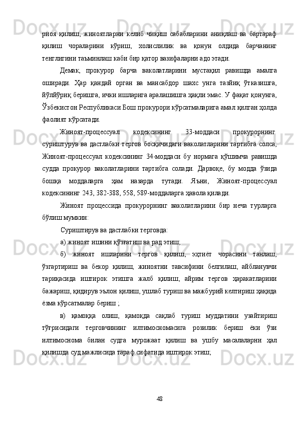 риоя   қилиш,   жиноятларни   келиб   чиқиш   сабабларини   аниқлаш   ва   бартараф
қилиш   чораларини   кўриш,   холислилик   ва   қонун   олдида   барчанинг
тенглигини таъминлаш каби бир қатор вазифаларни адо этади. 
Демак,   прокурор   барча   ваколатларини   мустақил   равишда   амалга
оширади.   Ҳар   қандай   орган   ва   мансабдор   шахс   унга   тазйиқ   ўтказишга,
йўлйўриқ беришга, ички ишларига аралашишга ҳақли эмас. У фақат қонунга,
Ўзбекистон Республикаси Бош прокурори кўрсатмаларига амал қилган ҳолда
фаолият кўрсатади. 
Жиноят-процессуал  кодексининг  33-моддаси  прокурорнинг 
суриштурув ва дастлабки тергов босқичидаги ваколатларини тартибга солса,
Жиноят-процессуал   кодексининг   34-моддаси   бу   нормага   қўшимча   равишда
судда   прокурор   ваколатларини   тартибга   солади.   Дарвоқе,   бу   модда   ўзида
бошқа   моддаларга   ҳам   назарда   тутади.   Яъни,   Жиноят-процессуал
кодексининг 243, 382-388, 558, 589-моддаларга ҳавола қилади. 
Жиноят   процессида   прокурорнинг   ваколатларини   бир   неча   турларга
бўлиш мумкин:  
Суриштирув ва дастлабки терговда: 
а) жиноят ишини қўзғатиш ва рад этиш; 
б)   жиноят   ишларини   тергов   қилиш,   эҳтиёт   чорасини   танлаш,
ўзгартириш   ва   бекор   қилиш,   жиноятни   тавсифини   белгилаш,   айбланувчи
тариқасида   иштирок   этишга   жалб   қилиш,   айрим   тергов   ҳаракатларини
бажариш, қидирув эълон қилиш, ушлаб туриш ва мажбурий келтириш ҳақида
ёзма кўрсатмалар бериш ; 
в)   қамоққа   олиш,   қамоқда   сақлаб   туриш   муддатини   узайтириш
тўғрисидаги   терговчининг   илтимосномасига   розилик   бериш   ёки   ўзи
илтимоснома   билан   судга   мурожаат   қилиш   ва   ушбу   масалаларни   ҳал
қилишда суд мажлисида тараф сифатида иштирок этиш; 
  48 