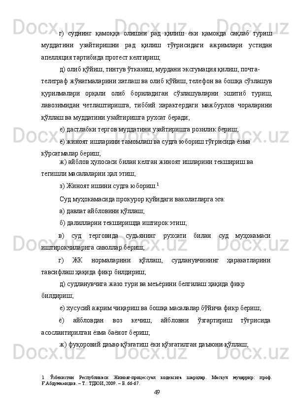 г)   суднинг   қамоққа   олишни   рад   қилиш   ёки   қамоқда   сақлаб   туриш
муддатини   узайтиришни   рад   қилиш   тўғрисидаги   ажримлари   устидан
апелляция тартибида протест келтириш; 
д) олиб қўйиш, тинтув ўтказиш, мурдани эксгумация қилиш, почта-
телеграф жўнатмаларини хатлаш ва олиб қўйиш, телефон ва бошқа сўзлашув
қурилмалари   орқали   олиб   бориладиган   сўзлашувларни   эшитиб   туриш,
лавозимидан   четлаштиришга,   тиббий   характердаги   мажбурлов   чораларини
қўллаш ва муддатини узайтиришга рухсат беради; 
е) дастлабки тергов муддатини узайтиришга розилик бериш; 
ё) жиноят ишларини тамомлаш ва судга юбориш тўғрисида ёзма 
кўрсатмалар бериш; 
ж) айблов ҳулосаси билан келган жиноят ишларини текшириш ва 
тегишли масалаларни ҳал этиш; 
з) Жиноят ишини судга юбориш. 1
 
Суд муҳокамасида прокурор қуйидаги ваколатларга эга: 
а) давлат айбловини қўллаш; 
б) далилларни текширишда иштирок этиш; 
в)  суд  терговида  судьянинг  рухсати  билан  суд  муҳокамаси 
иштирокчиларига саволлар бериш; 
г)  ЖК  нормаларини  қўллаш,  судланувчининг  ҳаракатларини 
тавсифлаш ҳақида фикр билдириш; 
д) судланувчига жазо тури ва меъёрини белгилаш ҳақида фикр 
билдириш; 
е) хусусий ажрим чиқариш ва бошқа масалалар бўйича фикр бериш; 
ё)  айбловдан  воз  кечиш,  айбловни  ўзгартириш  тўғрисида 
асослантирилган ёзма баёнот бериш; 
ж) фуқоровий даъво қўзғатиш ёки қўзғатилган даъвони қўллаш; 
1   Ўзбекистон   Республикаси   Жиноят-процессуал   кодексига   шарҳлар.   Масъул   муҳаррир:   проф.
Ғ.Абдумажидов. – Т.: ТДЮИ, 2009. – Б. 66-67. 
  49 