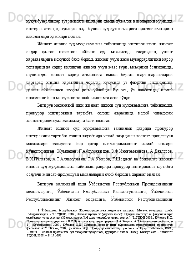 ҳуқуқбузарликлар тўғрисидаги ишларни ҳамда хўжалик низоларини кўришда
иштирок этиш, қонунларга зид   булган суд ҳужжатларига протест келтириш
ваколатлари ҳам киритилган. 
Жиноят   ишини   суд   муҳокамасига   тайинлашда   иштирок   этиш,   жиноят
содир   қилган   шахснинг   айбини   суд   мажлисида   тасдиқлаш,   унинг
ҳаракатларига қонуний баҳо бериш, жиноят учун жазо муқаррарлигини қарор
топтириш ва содир қилинган жиноят учун жазо тури, меъёрини белгилашда,
шунингдек   жиноят   содир   этилишига   имкон   берган   шарт-шароитларни
бартараф   этишга   қаратилган   чоралар   хусусида   ўз   фикрини   билдиришда
давлат   айбловчиси   муҳим   роль   уйнайди.   Бу   эса,   ўз   навбатида,   илмий
ишимнинг бош мавзусини танлаб олишимга асос бўлди.   
Битирув малакавий иши жиноят ишини суд муҳокамасига  тайинлашда
прокурор   иштирокини   тартибга   солиш   жараёнида   келиб   чиқадиган
жиноятпроцессуал масалаларга бағишланган.  
Жиноят   ишини   суд   муҳокамасига   тайинлаш   даврида   прокурор
иштирокини тартибга солиш жараёнида келиб чиқадиган жиноят-процессуал
масалалари   мавзусига   бир   қатор   олимларимизнинг   илмий   ишлари
йўналтирилган. Жумладан, Ғ.Абдумажидов, З.Ф.Иноғомжонова, А.Давлетов,
Б.Х.Пўлатов, А.Т.Алламуратов, Т.А.Умаров, Ғ.Шодиев 1
  ва бошқалар жиноят
ишини суд  муҳокамасига  тайинлаш даврида  прокурор иштирокини тартибга
солувчи жиноят-процессуал масалаларни очиб беришга ҳаракат қилган. 
Битирув   малакавий   иши   Ўзбекистон   Республикаси   Президентининг
меҳнатларига,   Ўзбекистон   Республикаси   Конституциясига,   Ўзбекистон
Республикасининг   Жиноят   кодексига,   Ўзбекистон   Республикасининг
1   Ўзбекистон   Республикаси   Жиноят-процессуал   кодексига   шарҳлар.   Масъул   муҳаррир:   проф.
Ғ.Абдумажидов. – Т.: ТДЮИ, 2009.; Жиноят процесси  (умумий қисм): Юридик институт ва факультетлари
талабалари учун дарслик (Иноғомжонова З.Ф.нинг умумий тахрири остида.).-Т.:ТДЮИ,2008.; Пўлатов Б.Х.
Прокурор назорати: дарслик / Б.Х.Пўлатов; масъул муҳаррирлар: Т.А.Умаров, А.Т.Алламуратов ва бошқ. –
Т.:   «O’zbekiston»,   2009.;   Пўлатов   Б.Х.   Судларда   жиноят   иши   кўрилишида   прокурорнинг   процессуал
фаолияти.   –   Т.:   Nisim,   2004;   Давлетов   А.Д.   Прокурорский   надзор:   учебник.   –   Нукус.   «Билим»,   1999.;
Шодиев Ғ. Жиноят процессида суд назорати: тушунчаси, турлари // Фан ва Ёшлар. Махсус сон. – Тошкент:
ТДЮИ, 2008. – Б. 191-193. 
 
 
  5 