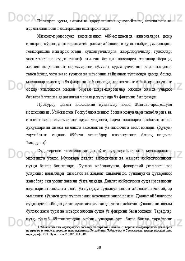 Прокурор   ҳукм,   ажрим   ва   қарорларнинг   қонунийлиги,   асослилиги   ва
адолатлилигини текширишда иштирок этади.  
Жиноят-процессуал   кодексининг   409-моддасида   жиноятларга   доир
ишларни кўришда иштирок этиб, давлат айбловини қувватлайди, далилларни
текширишда   иштирок   этади,   судланувчиларга,   жабрланувчилар,   гувоҳлар,
экспертлар   ва   судга   таклиф   этилган   бошқа   шахсларга   саволлар   беради,
жиноят   кодексининг   нормаларини   қўллаш,   судланувчининг   харакатларини
тавсифлаш, унга жазо турини ва меъёрини тайинлаш тўғрисида ҳамда бошқа
масалалар юзасидан ўз фикрини баён қилади, жиноятнинг сабаблари ва унинг
содир   этилишига   имкон   берган   шарт-шароитлар   ҳақида   ҳамда   уларни
бартараф этишга қаратилган чоралар хусусида ўз фикрини билдиради. 
Прокурор   давлат   айбловини   қўвватлар   экан,   Жиноят-процессуал
кодексининг, Ўзбекистон Республикасининг бошқа қонунлари талабларига ва
ишнинг барча ҳолатларини қараб чиқишга, барча шахсларга нисбатан  инсон
ҳуқуқларини   ҳимоя   қилишга   асосланган   ўз   ишончига   амал   қилади.   (Ҳуқуқ-
тартиботни   сақлаш   бўйича   мансабдор   шахсларнинг   Ахлоқ   кодекси
2моддаси) 1
.  
Суд   тергови   томомлангандан   сўнг   суд   тарафларнинг   музокарасини
эшитишга   ўтади.   Музокара   давлат   айбловчиси   ва   жамоат   айбловчисининг
нутқи   билан   бошланади.   Сунгра   жабрланувчи,   фуқаровий   даъвогар   ёки
уларнинг   вакиллари,   ҳимоячи   ва   жамоат   ҳимоячиси,   судланувчи   фуқаровий
жавобгар ёки унинг вакили сўзга чиқади. Давлат айбловчиси суд терговининг
якунларини инобатга олиб, ўз нутқида судланувчининг айблилиги ёки айдор
эмаслиги тўғрисидаги хулосасини асослантириши лозим. Давлат айбловчиси
судланувчи айбдор деган хулосага келганда, унга нисбатан қўлланиши лозим
бўлган жазо тури ва меъёри ҳақида судга ўз фикрини баён қилади. Тарафлар
нутқ   сўзлаб   бўлганларидан   кейин,   улардан   ҳар   бири   бошқа   тарафнинг
1  Узбекистан и международные договора по паравам человека / Сборник международных договоров
по правам человека к которым присоединилась Республика Узбекистан // Составитель: доктор юридических
наук, проф. Ю.Б. Пулатов. – Т.,1995, Б.11-19. 
 
 
  50 