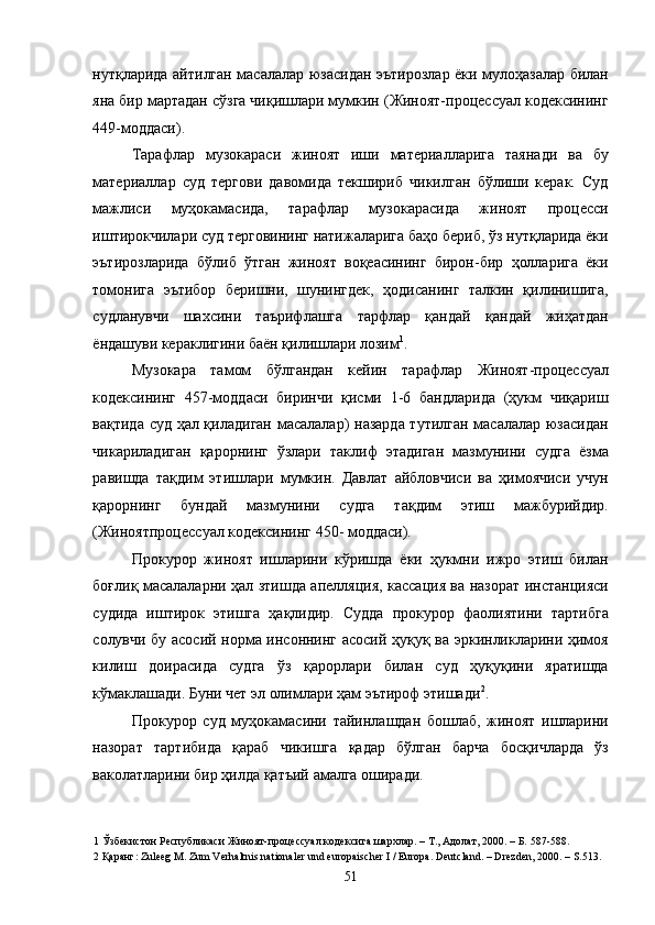 нутқларида айтилган масалалар юзасидан эътирозлар ёки мулоҳазалар билан
яна бир мартадан сўзга чиқишлари мумкин (Жиноят-процессуал кодексининг
449-моддаси). 
Тарафлар   музокараси   жиноят   иши   материалларига   таянади   ва   бу
материаллар   суд   тергови   давомида   текшириб   чикилган   бўлиши   керак.   Суд
мажлиси   муҳокамасида,   тарафлар   музокарасида   жиноят   процесси
иштирокчилари суд терговининг натижаларига баҳо бериб, ўз нутқларида ёки
эътирозларида   бўлиб   ўтган   жиноят   воқеасининг   бирон-бир   ҳолларига   ёки
томонига   эътибор   беришни,   шунингдек,   ҳодисанинг   талкин   қилинишига,
судланувчи   шахсини   таърифлашга   тарфлар   қандай   қандай   жиҳатдан
ёндашуви кераклигини баён қилишлари лозим 1
.  
Музокара   тамом   бўлгандан   кейин   тарафлар   Жиноят-процессуал
кодексининг   457-моддаси   биринчи   қисми   1-6   бандларида   (ҳукм   чиқариш
вақтида суд ҳал қиладиган масалалар) назарда тутилган масалалар юзасидан
чикариладиган   қарорнинг   ўзлари   таклиф   этадиган   мазмунини   судга   ёзма
равишда   тақдим   этишлари   мумкин.   Давлат   айбловчиси   ва   ҳимоячиси   учун
қарорнинг   бундай   мазмунини   судга   тақдим   этиш   мажбурийдир.
(Жиноятпроцессуал кодексининг 450- моддаси). 
Прокурор   жиноят   ишларини   кўришда   ёки   ҳукмни   ижро   этиш   билан
боғлиқ масалаларни ҳал зтишда апелляция, кассация ва назорат инстанцияси
судида   иштирок   этишга   ҳақлидир.   Судда   прокурор   фаолиятини   тартибга
солувчи бу асосий норма инсоннинг асосий ҳуқуқ ва эркинликларини ҳимоя
килиш   доирасида   судга   ўз   қарорлари   билан   суд   ҳуқуқини   яратишда
кўмаклашади. Буни чет эл олимлари ҳам эътироф этишади 2
. 
Прокурор   суд   муҳокамасини   тайинлашдан   бошлаб,   жиноят   ишларини
назорат   тартибида   қараб   чикишга   қадар   бўлган   барча   босқичларда   ўз
ваколатларини бир ҳилда қатъий амалга оширади. 
1  Ўзбекистон Республикаси Жиноят-процессуал кодексига шархлар. – Т., Адолат, 2000. – Б. 587-588. 
2  Қаранг: Zuleeg M. Zum Verhaltnis nationaler und europaischer I / Europa. Deutcland. – Drezden, 2000. – S.513. 
  51 