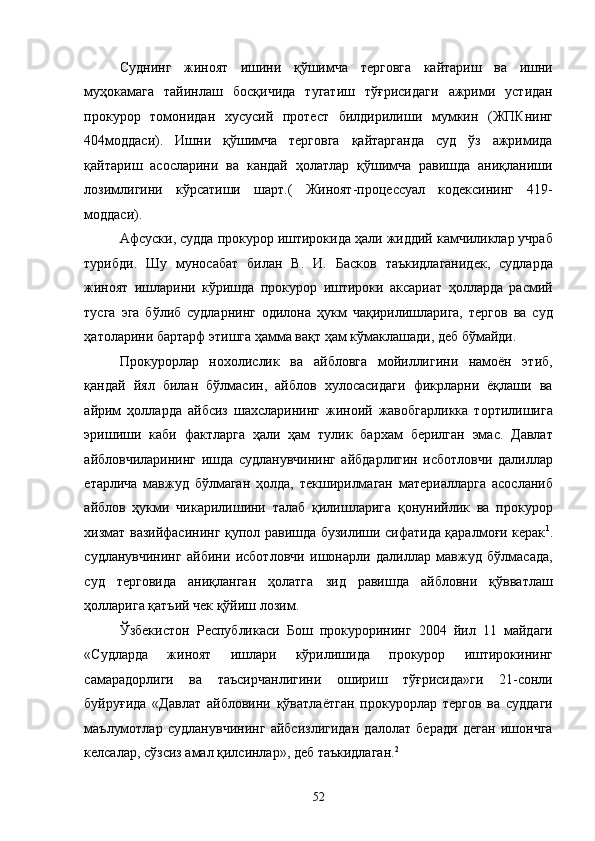 Суднинг   жиноят   ишини   қўшимча   терговга   кайтариш   ва   ишни
муҳокамага   тайинлаш   босқичида   тугатиш   тўғрисидаги   ажрими   устидан
прокурор   томонидан   хусусий   протест   билдирилиши   мумкин   (ЖПКнинг
404моддаси).   Ишни   қўшимча   терговга   қайтарганда   суд   ўз   ажримида
қайтариш   асосларини   ва   кандай   ҳолатлар   қўшимча   равишда   аниқланиши
лозимлигини   кўрсатиши   шарт.(   Жиноят-процессуал   кодексининг   419-
моддаси). 
Афсуски, судда прокурор иштирокида ҳали жиддий камчиликлар учраб
турибди.   Шу   муносабат   билан   В.   И.   Басков   таъкидлаганидек,   судларда
жиноят   ишларини   кўришда   прокурор   иштироки   аксариат   ҳолларда   расмий
тусга   эга   бўлиб   судларнинг   одилона   ҳукм   чақирилишларига,   тергов   ва   суд
ҳатоларини бартарф этишга ҳамма вақт ҳам кўмаклашади, деб бўмайди. 
Прокурорлар   нохолислик   ва   айбловга   мойиллигини   намоён   этиб,
қандай   йял   билан   бўлмасин,   айблов   хулосасидаги   фикрларни   ёқлаши   ва
айрим   ҳолларда   айбсиз   шахсларининг   жиноий   жавобгарликка   тортилишига
эришиши   каби   фактларга   ҳали   ҳам   тулик   бархам   берилган   эмас.   Давлат
айбловчиларининг   ишда   судланувчининг   айбдарлигин   исботловчи   далиллар
етарлича   мавжуд   бўлмаган   ҳолда,   текширилмаган   материалларга   асосланиб
айблов   ҳукми   чикарилишини   талаб   қилишларига   қонунийлик   ва   прокурор
хизмат вазийфасининг қупол равишда бузилиши сифатида қаралмоғи керак 1
.
судланувчининг   айбини   исботловчи   ишонарли   далиллар   мавжуд   бўлмасада,
суд   терговида   аниқланган   ҳолатга   зид   равишда   айбловни   қўвватлаш
ҳолларига қатъий чек қўйиш лозим. 
Ўзбекистон   Республикаси   Бош   прокурорининг   2004   йил   11   майдаги
«Судларда   жиноят   ишлари   кўрилишида   прокурор   иштирокининг
самарадорлиги   ва   таъсирчанлигини   ошириш   тўғрисида»ги   21-сонли
буйруғида   «Давлат   айбловини   қўватлаётган   прокурорлар   тергов   ва   суддаги
маълумотлар   судланувчининг   айбсизлигидан   далолат   беради   деган   ишончга
келсалар, сўзсиз амал қилсинлар», деб таъкидлаган. 2
 
  52 