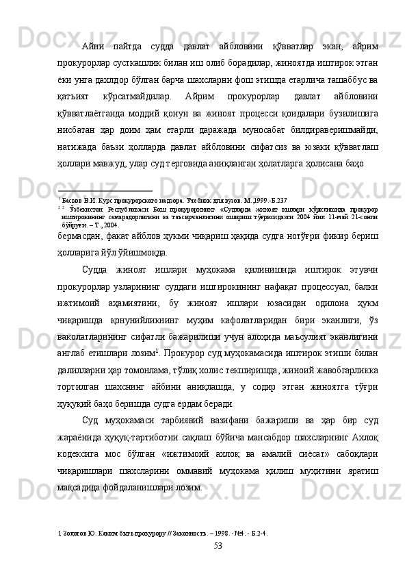 Айни   пайтда   судда   давлат   айбловини   қўвватлар   экан,   айрим
прокурорлар сусткашлик билан иш олиб борадилар, жиноятда иштирок этган
ёки унга дахлдор бўлган барча шахсларни фош этишда етарлича ташаббус ва
қатъият   кўрсатмайдилар.   Айрим   прокурорлар   давлат   айбловини
қўвватлаётганда   моддий   қонун   ва   жиноят   процесси   қоидалари   бузилишига
нисбатан   ҳар   доим   ҳам   етарли   даражада   муносабат   билдираверишмайди,
натижада   баъзи   ҳолларда   давлат   айбловини   сифатсиз   ва   юзаки   қўвватлаш
ҳоллари мавжуд, улар суд терговида аниқланган ҳолатларга ҳолисана баҳо 
                                                
1
Басков В.И. Курс прокурорского надзора. Учебник для вузов. М.,1999.-Б.237 
2 2
  Ўзбекистон   Республикаси   Бош   прокурорининг   «Судларда   жиноят   ишлари   кўрилишида   прокурор
иштирокининг   самарадорлигини   ва   таъсирчанлигини   ошириш   тўғрисида»ги   2004   йил   11-май   21-сонли
бўйруғи. – Т., 2004. 
бермасдан, факат айблов ҳукми чиқариш ҳақида судга нотўғри фикир бериш
ҳолларига йўл ўйишмоқда. 
Судда   жиноят   ишлари   муҳокама   қилинишида   иштирок   этувчи
прокурорлар   узларининг   суддаги   иштирокининг   нафақат   процессуал,   балки
ижтимоий   аҳамиятини,   бу   жиноят   ишлари   юзасидан   одилона   ҳукм
чиқаришда   қонунийликнинг   муҳим   кафолатларидан   бири   эканлиги,   ўз
ваколатларининг   сифатли   бажарилиши   учун   алоҳида   маъсулият   эканлигини
англаб етишлари лозим 1
. Прокурор суд муҳокамасида иштирок этиши билан
далилларни ҳар томонлама, тўлиқ холис текширишда, жиноий жавобгарликка
тортилган   шахснинг   айбини   аниқлашда,   у   содир   этган   жиноятга   тўғри
ҳуқуқий баҳо беришда судга ёрдам беради.  
Суд   муҳокамаси   тарбиявий   вазифани   бажариши   ва   ҳар   бир   суд
жараёнида   ҳуқуқ-тартиботни   сақлаш   бўйича   мансабдор   шахсларнинг   Ахлоқ
кодексига   мос   бўлган   «ижтимоий   ахлоқ   ва   амалий   сиёсат»   сабоқлари
чиқаришлари   шахсларини   оммавий   муҳокама   қилиш   муҳитини   яратиш
мақсадида фойдаланишлари лозим. 
1  Золотов Ю. Каким быть прокурору // Законность. – 1998. -№4. - Б.2-4. 
  53 
