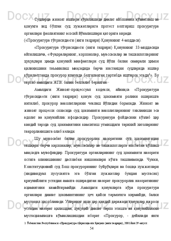 Судларда жиноят ишлари кўрилишида давлат айбловини қўвватлаш ва
қонунга   зид   бўлган   суд   хужжатларига   протест   келтириш   прокуратура
органлари фаолиятнинг асосий йўналишлари қаторига киради. 
(«Прокуратура тўғрисида»ги (янги таҳрири) Қонуннинг 4-моддаси). 
«Прокуратура   тўғрисида»ги   (янги   таҳрири)   Қонуннинг   33-моддасида
айтилишича, «Фуқораларнинг, корхонолар, муассасалар ва ташкилотларнинг
ҳуқуқлари   ҳамда   қонуний   манфаатлари   суд   йўли   билан   самарали   ҳимоя
қилинишини   таъминлаш   мақсадида   барча   инстанция   судларида   ишлар
кўрилаётганда  прокурор  қонунда  белгиланган  тартибда   иштирок  этади 1
». Бу
тартиб амалдаги ЖПК билан белгилаб берилган. 
Амалдаги   Жиноят-процессуал   кодекси,   айниқса   «Прокуратура
тўғрисида»ги   (янги   таҳрири)   қонун   суд   ҳокимияти   ролини   оширишга
интилиб,   прокурор   ваколатларини   чеклаш   йўлидан   бормоқда.   Жиноят   ва
жиноят   процесси   сохасида   суд   ҳокимияти   ваколатларининг   тикланиши   эса
адолат   ва   қонунийлик   ифодасидир.   Прокураиура   фойдасини   кўзлаб   ҳар
кандай   тарзда   суд   ҳокимиятини   камситиш   утмишдаги   тарихий   хатоларнинг
такрорланишига олиб келади. 
Шу   муносабат   билан   прокурорлик   назоратини   суд   ҳокимиятидан
ташқари   барча   кархоналар,   муассасалар   ва   ташкилотларга   нисбатан   қўллаш
мақсадга   мувофиқдир.   Прокуратура   органларининг   суд   ҳокимияти   назорати
остига   олинишининг   дастлабки   нишоналари   кўзга   ташланмоқда.   Чунки,
Конституциявий   суд   Бош   прокурорининг   буйрўқлари   ва   бошқа   хужжатлари
(индивидуал   хусусиятга   эга   бўлган   хужжатлар   бундан   мустасно)
қрнунийлиги устидан амалга оширадиган назорат прокурорлик назоратининг
аҳамиятини   камайтирмайди.   Амалдаги   қонунларга   кўра   прокуратура
органлари   давлат   ҳокимиятининг   ҳеч   қайси   тармоғига   кирмайди,   балки
мустақил ҳисобланади. Уларнинг иши ҳар қандай даражада қонунлар ижроси
устидан   назорат   қилишдан,   ҳуқуқий   давлат   барпо   этишга   ва   қонунийликни
мустаҳкамлашга   кўмаклашишдан   иборат.   «Прокурор,   -   дейилади   янги
1  Ўзбекистон Республикаси «Прокуратура тўғрисида»ги Қонуни (янги таҳрири), 2001 йил 29 август. 
  54 