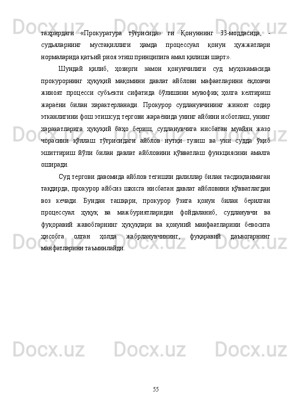 таҳрирдаги   «Прокуратура   тўғрисида»   ги   Қонуннинг   33-моддасида,   -
судьяларнинг   мустақиллиги   ҳамда   процессуал   қонун   ҳужжатлари
нормаларида қатъий риоя этиш принципига амал қилиши шарт». 
Шундай   қилиб,   ҳозирги   замон   қонунчилиги   суд   муҳокамасида
прокурорнинг   ҳуқуқий   мақомини   давлат   айблови   мафаатларини   ёқловчи
жиноят   процесси   субъекти   сифатида   бўлишини   мувофиқ   ҳолга   келтириш
жараёни   билан   характерланади.   Прокурор   судланувчининг   жиноят   содир
этканлигини фош этишсуд тергови жараёнида унинг айбини исботлаш, унинг
харакатларига   ҳуқуқий   баҳо   бериш,   судланувчига   нисбатан   муайян   жазо
чорасини   қўллаш   тўғрисидаги   айблов   нутқи   тузиш   ва   уни   судда   ўқиб
эшиттириш   йўли   билан   давлат   айбловини   қўвватлаш   функциясини   амалга
оширади. 
Суд тергови давомида айблов тегишли далиллар билан тасдиқланмаган
тақдирда,   прокурор   айбсиз   шахсга   нисбатан   давлат   айбловини   қўвватлагдан
воз   кечади.   Бундан   ташқари,   прокурор   ўзига   қонун   билан   берилган
процессуал   ҳуқуқ   ва   мажбуриятларидан   фойдаланиб,   судланувчи   ва
фуқоравий   жавобгарнинг   ҳуқуқлари   ва   қонуний   манфаатларини   бевосита
ҳисобга   олган   ҳолда   жабрланувчининг,   фуқаравий   даъвогарнинг
манфатларини таъминлайди.  
  55 