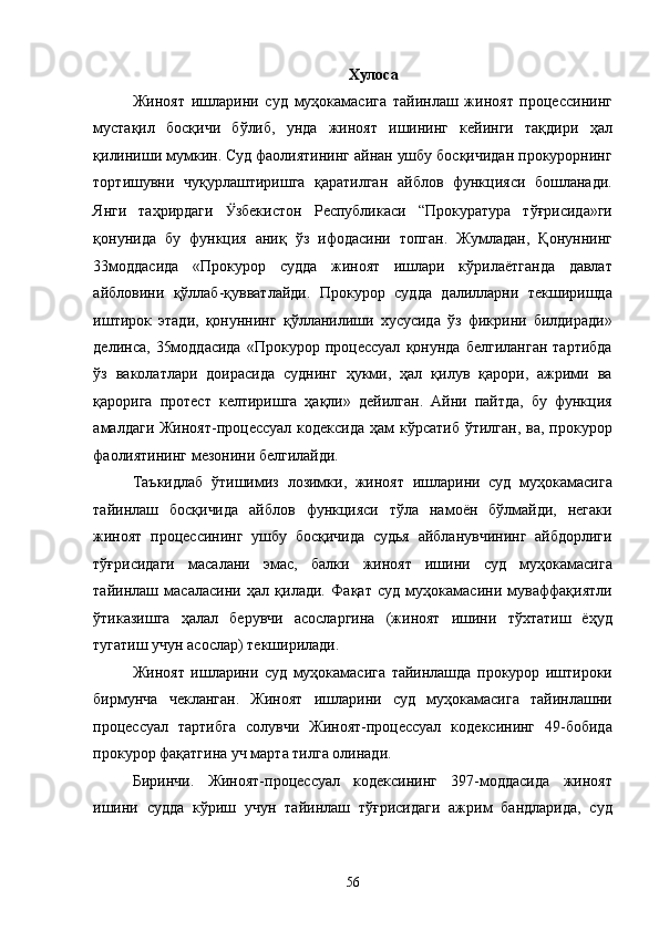Хулоса 
Жиноят   ишларини   суд   муҳокамасига   тайинлаш   жиноят   процессининг
мустақил   босқичи   бўлиб,   унда   жиноят   ишининг   кейинги   тақдири   ҳал
қилиниши мумкин. Суд фаолиятининг айнан ушбу босқичидан прокурорнинг
тортишувни   чуқурлаштиришга   қаратилган   айблов   функцияси   бошланади.
Янги   таҳрирдаги   Ӱ� збекистон   Республикаси   “Прокуратура   тўғрисида»ги
қонунида   бу   функция   аниқ   ўз   ифодасини   топган.   Жумладан,   Қонуннинг
33моддасида   «Прокурор   судда   жиноят   ишлари   кўрилаётганда   давлат
айбловини   қўллаб-қувватлайди.   Прокурор   судда   далилларни   текширишда
иштирок   этади,   қонуннинг   қўлланилиши   хусусида   ўз   фикрини   билдиради»
делинса,   35моддасида   «Прокурор   процессуал   қонунда   белгиланган   тартибда
ўз   ваколатлари   доирасида   суднинг   ҳукми,   ҳал   қилув   қарори,   ажрими   ва
қарорига   протест   келтиришга   ҳақли»   дейилган.   Айни   пайтда,   бу   функция
амалдаги Жиноят-процессуал кодексида  ҳам  кўрсатиб ўтилган,  ва, прокурор
фаолиятининг мезонини белгилайди. 
Таъкидлаб   ўтишимиз   лозимки,   жиноят   ишларини   суд   муҳокамасига
тайинлаш   босқичида   айблов   функцияси   тўла   намоён   бўлмайди,   негаки
жиноят   процессининг   ушбу   босқичида   судья   айбланувчининг   айбдорлиги
тўғрисидаги   масалани   эмас,   балки   жиноят   ишини   суд   муҳокамасига
тайинлаш   масаласини   ҳал   қилади.   Фақат   суд   муҳокамасини   муваффақиятли
ўтиказишга   ҳалал   берувчи   асосларгина   (жиноят   ишини   тўхтатиш   ёҳуд
тугатиш учун асослар) текширилади. 
Жиноят   ишларини   суд   муҳокамасига   тайинлашда   прокурор   иштироки
бирмунча   чекланган.   Жиноят   ишларини   суд   муҳокамасига   тайинлашни
процессуал   тартибга   солувчи   Жиноят-процессуал   кодексининг   49-бобида
прокурор фақатгина уч марта тилга олинади.  
Биринчи.   Жиноят-процессуал   кодексининг   397-моддасида   жиноят
ишини   судда   кўриш   учун   тайинлаш   тўғрисидаги   ажрим   бандларида,   суд
  56 