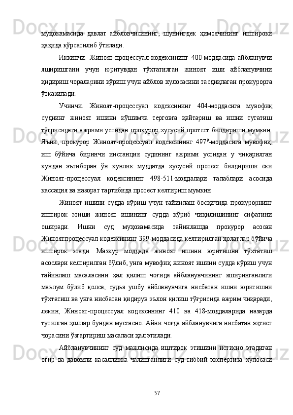муҳокамасида   давлат   айбловчисининг,   шунингдек   ҳимоячининг   иштироки
ҳақида кўрсатилиб ўтилади. 
Иккинчи.   Жиноят-процессуал   кодексининг   400-моддасида   айбланувчи
ящиришгани   учун   юритувдан   тўхтатилган   жиноят   иши   айбланувчини
қидириш чораларини кўриш учун айблов хулосасини тасдиқлаган прокурорга
ўтказилади. 
Учинчи.   Жиноят-процессуал   кодексининг   404-моддасига   мувофиқ
суднинг   жиноят   ишини   кўшимча   терговга   қайтариш   ва   ишни   тугатиш
тўғрисидаги ажрими устидан прокурор хусусий протест билдириши мумкин.
Яъни,   прокурор   Жиноят-процессуал   кодексининг   497 9
-моддасига   мувофиқ,
иш   бўйича   биринчи   инстанция   судининг   ажрими   устидан   у   чиқарилган
кундан   эътиборан   ўн   кунлик   муддатда   хусусий   протест   билдириши   ёки
Жиноят-процессуал   кодексининг   498-511-моддалари   талаблари   асосида
кассация ва назорат тартибида протест келтириш мумкин. 
Жиноят   ишини   судда   кўриш   учун   тайинлаш   босқичида   прокурорнинг
иштирок   этиши   жиноят   ишининг   судда   кўриб   чиқилишининг   сифатини
оширади.   Ишни   суд   муҳокамасида   тайинлашда   прокурор   асосан
Жиноятпроцессуал кодексининг 399-моддасида келтирилган ҳолатлар бўйича
иштирок   этади.   Мазкур   моддада   жиноят   ишини   юритишни   тўхтатиш
асослари келтирилган бўлиб, унга мувофиқ жиноят ишини судда кўриш учун
тайинлаш   масаласини   ҳал   қилиш   чоғида   айбланувчининг   яширинганлиги
маълум   бўлиб   қолса,   судья   ушбу   айбланувчига   нисбатан   ишни   юритишни
тўхтатиш ва унга нисбатан қидирув эълон қилиш тўғрисида ажрим чиқаради,
лекин,   Жиноят-процессуал   кодексининг   410   ва   418-моддаларида   назарда
тутилган ҳоллар бундан мустасно. Айни чоғда айбланувчига нисбатан эҳтиёт
чорасини ўзгартириш масаласи ҳал этилади. 
Айбланувчининг   суд   мажлисида   иштирок   этишини   истисно   этадиган
оғир   ва   давомли   касалликка   чалинганлиги   суд-тиббий   экспертиза   хулосаси
  57 