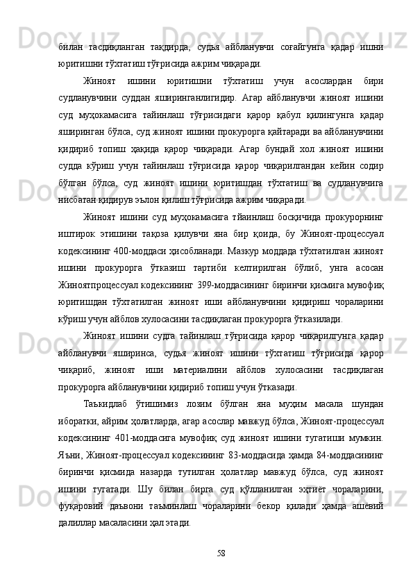 билан   тасдиқланган   тақдирда,   судья   айбланувчи   соғайгунга   қадар   ишни
юритишни тўхтатиш тўғрисида ажрим чиқаради. 
Жиноят   ишини   юритишни   тўхтатиш   учун   асослардан   бири
судланувчини   суддан   яширинганлигидир.   Агар   айбланувчи   жиноят   ишини
суд   муҳокамасига   тайинлаш   тўғрисидаги   қарор   қабул   қилингунга   қадар
яширинган бўлса, суд жиноят ишини прокурорга қайтаради ва айбланувчини
қидириб   топиш   ҳақида   қарор   чиқаради.   Агар   бундай   хол   жиноят   ишини
судда   кўриш   учун   тайинлаш   тўғрисида   қарор   чиқарилгандан   кейин   содир
бўлган   бўлса,   суд   жиноят   ишини   юритишдан   тўхтатиш   ва   судланувчига
нисбатан қидирув эълон қилиш тўғрисида ажрим чиқаради.  
Жиноят   ишини   суд   муҳокамасига   тйаинлаш   босқичида   прокурорнинг
иштирок   этишини   тақоза   қилувчи   яна   бир   қоида,   бу   Жиноят-процессуал
кодексининг 400-моддаси ҳисобланади. Мазкур моддада тўхтатилган жиноят
ишини   прокурорга   ўтказиш   тартиби   келтирилган   бўлиб,   унга   асосан
Жиноятпроцессуал кодексининг 399-моддасининг биринчи қисмига мувофиқ
юритишдан   тўхтатилган   жиноят   иши   айбланувчини   қидириш   чораларини
кўриш учун айблов хулосасини тасдиқлаган прокурорга ўтказилади. 
Жиноят   ишини   судга   тайинлаш   тўғрисида   қарор   чиқарилгунга   қадар
айбланувчи   яширинса,   судья   жиноят   ишини   тўхтатиш   тўғрисида   қарор
чиқариб,   жиноят   иши   материалини   айблов   хулосасини   тасдиқлаган
прокурорга айбланувчини қидириб топиш учун ўтказади.  
Таъкидлаб   ўтишимиз   лозим   бўлган   яна   муҳим   масала   шундан
иборатки, айрим ҳолатларда, агар асослар мавжуд бўлса, Жиноят-процессуал
кодексининг   401-моддасига   мувофиқ   суд   жиноят   ишини   тугатиши   мумкин.
Яъни, Жиноят-процессуал кодексининг 83-моддасида ҳамда 84-моддасининг
биринчи   қисмида   назарда   тутилган   ҳолатлар   мавжуд   бўлса,   суд   жиноят
ишини   тугатади.   Шу   билан   бирга   суд   қўлланилган   эҳтиёт   чораларини,
фуқаровий   даъвони   таъминлаш   чораларини   бекор   қилади   ҳамда   ашёвий
далиллар масаласини ҳал этади. 
  58 