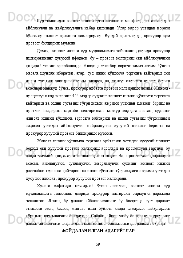 Суд томонидан жиноят ишини тугатилганлиги манфаатдор шахслардан
айбланувчи   ва   жабрланувчига   хабар   қилинади.   Улар   қарор   устидан   норози
бўлсалар   шикоят   қилишга   ҳақлидирлар.   Бундай   ҳолатларда,   прокурор   ҳам
протест билдириш мумкин. 
Демак,   жиноят   ишини   суд   муҳокамасига   тайинлаш   даврида   прокурор
иштирокининг   ҳуқуқий   ифодаси,   бу   –   протест   келтириш   ёки   айбланувчини
қидириб   топиш   ҳисобланади.   Алоҳида   эътибор   қаратишимиз   лозим   бўлган
масала   шундан   иборатки,   агар,   суд   ишни   қўшимча   терговга   қайтариш   ёки
ишни   тугатиш   ҳақидаги   ажрим   чиқарса,   ва,   мазкур   ажримга   проест   бериш
асослари мавжуд бўлса, прокурор албатта протест келтириши лозим. Жиноят-
процессуал кодексининг 404-модда суднинг жиноят ишини қўшимча терговга
қайтариш   ва   ишни   тугатиш   тўғрисидаги   ажрими   устидан   шикоят   бериш   ва
протест   билдириш   тартиби   келтирилган.   мазкур   моддага   асосан,   суднинг
жиноят   ишини   қўшимча   терговга   қайтариш   ва   ишни   тугатиш   тўғрисидаги
ажрими   устидан   айбланувчи,   жабрланувчи   хусусий   шикоят   бериши   ва
прокурор хусусий протест билдириши мумкин. 
Жиноят   ишини   қўшимча   терговга   қайтариш   устидан   хусусий   шикоят
бериш   ёки   хусусий   протест   келтириш   асослари   ва   процессуал   тартиби   бу
ҳақда   умумий   қоидаларга   биноан   ҳал   этилади.   Ва,   процессуал   қоидаларга
асосан,   айбланувчи,   судланувчи,   жабрланувчи   суднинг   жиноят   ишини
дастлабки терговга қайтариш ва ишни тўгатиш тўғрисидаги ажрими устидан
хусусий шикоят, прокурор хусусий протест келтиради.  
Хулоса   сифатида   таъкидлаб   ўтиш   лозимки,   жиноят   ишини   суд
муҳокамасига   тайинлаш   даврида   прокурор   иштироки   бирмунча   даражада
чекланган.   Лекин,   бу   давлат   айбловчисининг   бу   босқичда   суст   ҳаракат
этишини   эмас,   балки,   жиноят   иши   бўйича   янада   самарали   тайёргарлик
кўрилиш лозимлигини билдиради. Сабаби, айнан ушбу босқич прокурорнинг
давлат айбловчиси сифатидаги моқамининг бошланишидан далолат беради.  
ФОЙДАЛАНИЛГАН АДАБИЁТЛАР 
  59 