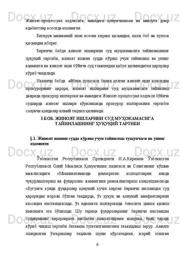 Жиноят-процессуал   кодексига,   амалдаги   қонунчиликка   ва   мавзуга   доир
адабиётлар асосида ишланган. 
Битирув   малакавий   иши   асосан   кириш   қисмидан,   икки   боб   ва   хулоса
қисмидан иборат. 
Биринчи   бобда   жиноят   ишларини   суд   муҳокамасига   тайинлашнинг
ҳуқуқий   тартиби,   жиноят   ишини   судда   кўриш   учун   тайинлаш   ва   унинг
аҳамияти ва жиноят иши бўйича суд томонидан қабул қилинадиган қарорлар
кўриб чиқилади. 
Иккинчи   бобда     айблов   хулосаси   билан   келган   жиноят   иши   юзасидан
прокурорнинг   қарори,   жиноят   ишларини   суд   муҳокамасига   тайинлаш
даврида прокурор иштироки ва амалдаги Жиноят-процессуал кодекси бўйича
судларда   жиноят   ишлари   кўрилишида   прокурор   иштирокини   тартибга
солувчи қоидалар илмий таҳлил қилинади. 
I-БОБ. ЖИНОЯТ ИШЛАРИНИ СУД МУҲОКАМАСИГА
ТАЙИНЛАШНИНГ ҲУҚУҚИЙ ТАРТИБИ  
 
§.1. Жиноят ишини судда кўриш учун тайинлаш тушунчаси ва унинг 
аҳамияти 
 
Ўзбекистон   Республикаси   Президенти   И.А.Каримов   Ўзбекистон
Республикаси   Олий   Мажлиси   Қонунчилик   палатаси   ва   Сенатининг   қўшма
мажлисидаги   «Мамлакатимизда   демократик   ислоҳотларни   янада
чуқурлаштириш   ва   фуқаролик   жамиятини   ривожлантириш   концепцияси»да
«Бугунги   кунда   фуқаролар   қонуний   кучга   кирган   биринчи   инстанция   суд
қароридан   норози   бўлган   тақдирда,   ўз   ҳуқуқ   ва   қонуний   манфаатларини
кассация   инстанциясида,   ўз   адвокати   иштирокида   бевосита   ҳимоя   қилиш
имконига   эга   бўлишди.   Шу   тариқа   фуқароларнинг   биринчи   инстанция
судларининг   қарорларига   нисбатан   шикоятларини   яшириш,   ёпиқ   тарзда
кўриб   чиқиш   тартиби   батамом   тугатилганлигини   таъкидлаш   зарур.   Амалга
оширилган   ўзгаришлар   таҳлили   шуни   кўрсатадики,   жорий   этилган
  6 