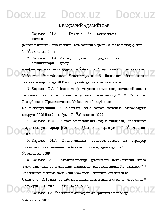  
I. РАҲБАРИЙ АДАБИЁТЛАР 
1. Каримов  И.А.    Бизнинг  бош  мақсадимиз  –  
жамиятни 
демократлаштириш ва янгилаш, мамлакатни модернизация ва ислоҳ қилиш. –
Т.: Ўзбекистон, 2005.  
2. Каримов  И.А.  Инсон,  унинг  ҳуқуқи  ва  
эркинликлари  ҳамда 
манфаатлари – энг олий қадрият. // Ўзбекстон Республикаси Президентининг
Ўзбекстон   Республикаси   Конституцияси   13   йиллигига   бағишланган
тантанали маросимда 2005-йил 8 декабрда сўзлаган маърузаси.  
3. Каримов   И.А.   “Инсон   манфаатларини   таъминлаш,   ижтимоий   ҳимоя
тизимини   такомиллаштириш   –   устивор   вазифамиздир”   //   Ўзбекстон
Республикаси Президентининг Ўзбекистон Республикаси 
Конститутциясининг   14   йиллигига   бағишланган   тантанали   маросимдаги
маъруза. 2006 йил 7 декабрь. –Т.: Ўзбекистон, 2007. 
4. Каримов   И.А.     Жаҳон   молиявий-иқтисодий   инқирози,   Ўзбекистон
шароитида   уни   бартараф   этишнинг   йўллари   ва   чоралари.   –   Т.:   Ўзбекистон,
2009.  
5. Каримов   И.А.   Ватанимизнинг   босқичма-босқич   ва   барқарор
ривожланишини таъминлаш – бизнинг олий мақсадимиздир. – Т.: 
Ўзбекистон, 2009.  
6. Каримов   И.А.   “Мамлакатимизда   демократик   ислоҳотларни   янада
чуқурлаштириш   ва   фуқаролик   жамиятини   ривожлантириш   Концепцияси”   /
Ўзбекистон Республикаси Олий Мажлиси Қонунчилик палатаси ва 
Сенатининг 2010 йил 12 ноябрдаги қўшма мажлисидаги сўзлаган маърузаси //
Халқ сўзи. 2010 йил 13 ноябр. №220(5135). 
7. Каримов И.А.  Ӱ� збекистон мустақиликка эришиш остонасида. – Т.: 
Ӱ� збекистон, 2011.  
  60 