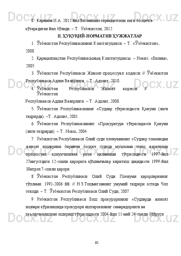 8. Каримов И.А. 2012 йил Ватанимиз тараққиётини янги босқичга 
кўтарадиган йил бўлади. – Т.:  Ӱ� збекистон, 2012.  
II. ҲУҚУҚИЙ-НОРМАТИВ ҲУЖЖАТЛАР 
1. Ўзбекистон Республикасининг Конституцияси. – Т.: «Ўзбекистон», 
2008.  
2. Қарақалпақстан   Республикасының   Конституциясы.   –   Нөкис.   «Билим»,
2005. 
3. Ўзбекистон   Республикаси   Жиноят-процессуал   кодекси   //   Ўзбекистон
Республикаси Адлия Вазирлиги. – Т.: Адолат, 2010. 
4. Ўзбекистон  Республикаси  Жиноят  кодекси  //   
Ўзбекистон 
Республикаси Адлия Вазирлиги. – Т.: Адолат, 2008. 
5. Ўзбекистон   Республикасининг   «Судлар   тўғрисида»ги   Қонуни   (янги
таҳрирда). –Т.: Адолат, 2001. 
6. Ўзбекистон   Республикасининг   «Прокуратура   тўғрисида»ги   Қонуни
(янги таҳрирда). – Т.: Nisim, 2004. 
7. Ӱ� збекистон Республикаси Олий суди пленумининг «Судлар томонидан
жиноят   ишларини   биринчи   босқич   судида   муҳокама   этиш   жараёнида
процессуал   қонунчиликка   риоя   қилиниши   тўғрисида»ги   1997-йил
27августдаги   12-сонли   қарорига   қўшимчалар   киритиш   ҳақида»ги   1999-йил
30апрел 7-сонли қарори 
8. Ўзбекистон   Республикаси   Олий   Суди   Пленуми   қарорларининг
тўплами.   1991-2006   йй.   //   Н.З.Тошматовнинг   умумий   таҳрири   остида   Чоп
этилди. – Т.: Ўзбекистон Республикаси Олий Суди, 2007. 
9. Ӱ� збекистон   Республикаси   Бош   прокурорининг   «Судларда   жиноят
ишлари кўрилишида прокурори иштирокининг самарадорлиги ва 
таъсирчанлигини ошириш тўғрисида»ги 2004-йил 11-май 24-сонли бўйруги  
 
  61 