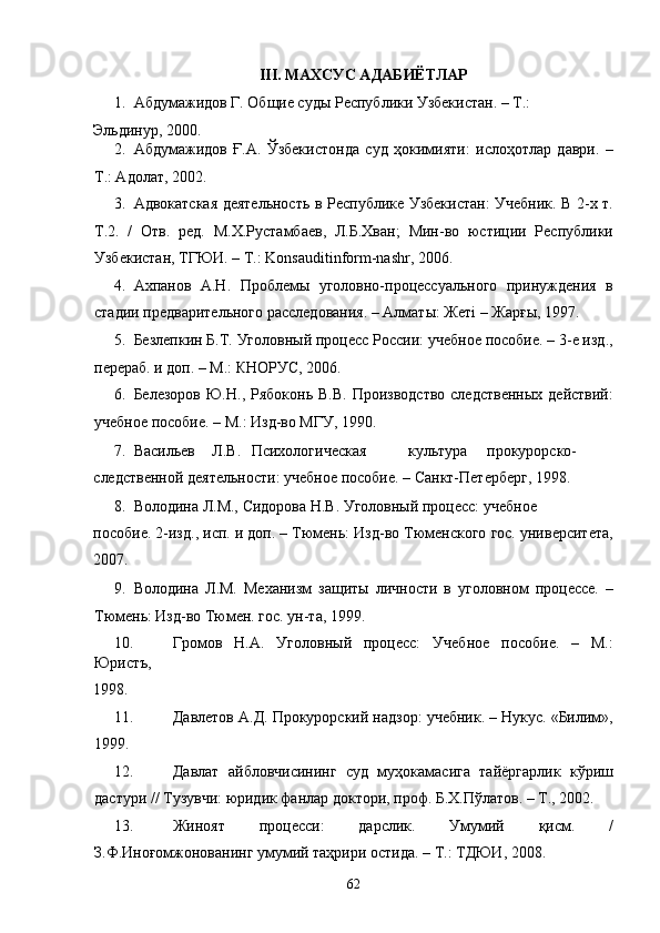 III. МАХСУС АДАБИЁТЛАР 
1. Абдумажидов Г. Общие суды Республики Узбекистан. – Т.: 
Эльдинур, 2000. 
2. Абдумажидов   Ғ.А.   Ўзбекистонда   суд   ҳокимияти:   ислоҳотлар   даври.   –
Т.: Адолат, 2002. 
3. Адвокатская деятельность в Республике Узбекистан: Учебник. В 2-х т.
Т.2.   /   Отв.   ред.   М.Х.Рустамбаев,   Л.Б.Хван;   Мин-во   юстиции   Республики
Узбекистан, ТГЮИ. – Т.: Konsauditinform-nashr, 2006. 
4. Ахпанов   А.Н.   Проблемы   уголовно-процессуального   принуждения   в
стадии предварительного расследования. – Алматы: Жетi – Жарғы, 1997.  
5. Безлепкин Б.Т. Уголовный процесс России: учебное пособие. – 3-е изд.,
перераб. и доп. – М.: КНОРУС, 2006. 
6. Белезоров   Ю.Н.,  Рябоконь  В.В.   Производство   следственных   действий:
учебное пособие. – М.: Изд-во МГУ, 1990. 
7. Васильев  Л.В.  Психологическая  культура  прокурорско-
следственной деятельности: учебное пособие. – Санкт-Петерберг, 1998. 
8. Володина Л.М., Сидорова Н.В. Уголовный процесс: учебное  
пособие. 2-изд., исп. и доп. – Тюмень: Изд-во Тюменского гос. университета,
2007.  
9. Володина   Л.М.   Механизм   защиты   личности   в   уголовном   процессе.   –
Тюмень: Изд-во Тюмен. гос. ун-та, 1999.  
10. Громов   Н.А.   Уголовный   процесс:   Учебное   пособие.   –   М.:
Юристъ, 
1998.  
11. Давлетов А.Д. Прокурорский надзор: учебник. – Нукус. «Билим»,
1999. 
12. Давлат   айбловчисининг   суд   муҳокамасига   тайёргарлик   кўриш
дастури // Тузувчи: юридик фанлар доктори, проф. Б.Х.Пўлатов. – Т., 2002. 
13. Жиноят   процесси:   дарслик.   Умумий   қисм.   /
З.Ф.Иноғомжонованинг умумий таҳрири остида. – Т.: ТДЮИ, 2008. 
  62 