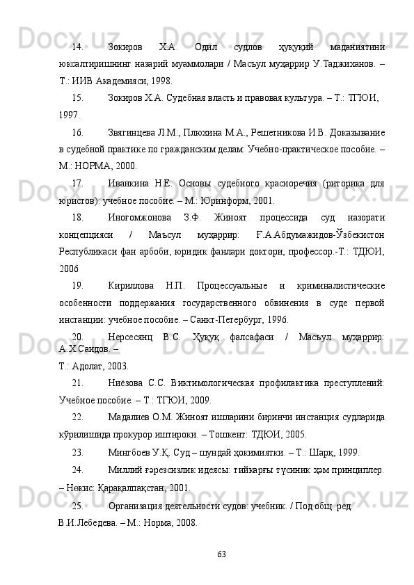 14. Зокиров   Х.А.   Одил   судлов   ҳуқуқий   маданиятини
юксалтиришнинг   назарий   муаммолари   /   Масъул   муҳаррир   У.Таджиханов.   –
Т.: ИИВ Академияси, 1998. 
15. Зокиров Х.А. Судебная власть и правовая культура. – Т.: ТГЮИ, 
1997.    
16. Звягинцева Л.М., Плюхина М.А., Решетникова И.В. Доказывание
в судебной практике по гражданским делам: Учебно-практическое пособие. –
М.: НОРМА, 2000. 
17. Иванкина   Н.Е.   Основы   судебного   красноречия   (риторика   для
юристов): учебное пособие. – М.: Юринформ, 2001. 
18. Иноғомжонова   З.Ф.   Жиноят   процессида   суд   назорати
концепцияси   /   Маъсул   муҳаррир:   Ғ.А.Абдумажидов-Ўзбекистон
Республикаси  фан  арбоби,  юридик фанлари доктори,  профессор.-Т.:   ТДЮИ,
2006 
19. Кириллова   Н.П.   Процессуальные   и   криминалистические
особенности   поддержания   государственного   обвинения   в   суде   первой
инстанции: учебное пособие. – Санкт-Петербург, 1996.  
20. Нерсесянц   В.С.   Ҳуқуқ   фалсафаси   /   Масъул   муҳаррир:
А.Х.Саидов. – 
Т.: Адолат, 2003.   
21. Ниёзова   С.С.   Виктимологическая   профилактика   преступлений:
Учебное пособие. – Т.: ТГЮИ, 2009.  
22. Мадалиев О.М. Жиноят ишларини биринчи инстанция судларида
кўрилишида прокурор иштироки. – Тошкент: ТДЮИ, 2005.  
23. Мингбоев У.Қ. Суд – шундай ҳокимиятки. – Т.: Шарқ, 1999. 
24. Миллий ғәрезсизлик идеясы: тийкарғы түсиник ҳәм принциплер.
– Н ɵ кис: Қарақалпақстан, 2001.  
25. Организация деятельности судов: учебник. / Под общ. ред. 
В.И.Лебедева. – М.: Норма, 2008.  
  63 