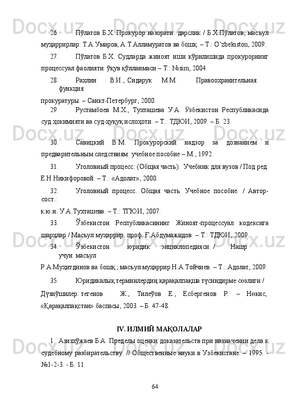26. Пўлатов Б.Х. Прокурор назорати: дарслик / Б.Х.Пўлатов; масъул
муҳаррирлар: Т.А.Умаров, А.Т.Алламуратов ва бошқ. – Т.: O’zbekiston, 2009.
27. Пўлатов   Б.Х.   Судларда   жиноят   иши   кўрилишида   прокурорнинг
процессуал фаолияти: ўқув қўлланмаси – Т.: Nisim, 2004. 
28. Рахлин  В.И.,  Сидарук  М.М.  Правоохранительная  
функция 
прокуратуры. – Санкт-Петербург, 2000.  
29. Рустамбоев   М.Х.,   Тухташева   У.А.   Ӱ� збекистон   Республикасида
суд ҳокимияти ва суд-ҳуқуқ ислоҳоти. – Т.: ТДЮИ, 2009. – Б. 23. 
 
30. Савицкий   В.М.   Прокурорский   надзор   за   дознанием   и
предварительным следствиям: учебное пособие – М., 1992. 
31. Уголовный процесс: (Общая часть):  Учебник для вузов / Под ред.
Е.Н.Никифоровой. – Т.: «Адолат», 2000. 
32. Уголовный   процесс.   Общая   часть.   Учебное   пособие.   /   Автор-
сост.: 
к.ю.н. У.А.Тухташева. – Т.: ТГЮИ, 2007.  
33. Ўзбекистон   Республикасининг   Жиноят-процессуал   кодексига
шарҳлар / Масъул муҳаррир: проф. Ғ.Абдумажидов. – Т.: ТДЮИ, 2009.  
34. Ўзбекистон  юридик  энциклопедияси  /  Нашр  
учун  масъул 
Р.А.Муҳитдинов ва бошқ.; масъул муҳаррир Н.А.Тойчиев. – Т.: Адолат, 2009.
35. Юридикалық терминлердиң қарақалпақша түсиндирме с ɵ злиги / 
Дүзиўшилер:  Ɵтегенов  Ж.,  Тилеўов  Е.,  Есбергенов  Р.  –  Н ɵ кис, 
«Қарақалпақстан» баспасы, 2003. – Б. 47-48. 
 
IV. ИЛМИЙ МАҚОЛАЛАР 
1. Азизхўжаев Б.А. Пределы оценки доказательств при назначении дела к
судебному разбирательству. // Общественные науки в Узбекистане. – 1995. -
№1-2-3. - Б. 11.  
  64 