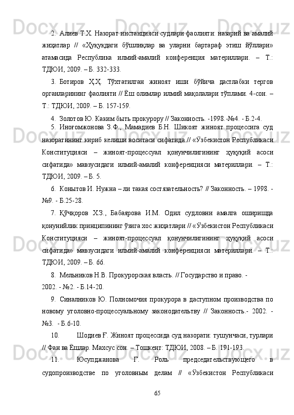 2. Алиев Т.Х. Назорат инстанцияси судлари фаолияти: назарий ва амалий
жиҳатлар   //   «Ҳуқуқдаги   бўшлиқлар   ва   уларни   бартараф   этиш   йўллари»
атамасида   Республика   илмий-амалий   конференция   материллари.   –   Т.:
ТДЮИ, 2009. – Б. 332-333. 
3. Ботиров   Ҳ.Ҳ.   Тўхтатилган   жиноят   иши   бўйича   дастлабки   тергов
органларининг фаолияти // Ёш олимлар илмий мақолалари тўплами. 4-сон. –
Т.: ТДЮИ, 2009. – Б. 157-159.  
4. Золотов Ю. Каким быть прокурору // Законность. -1998.-№4. - Б.2-4. 
5. Иноғомжонова   З.Ф.,   Мамадиев   Б.Н.   Шикоят   жиноят   процессига   суд
назоратининг кириб келиши воситаси сифатида // « Ӱ� збекистон Республикаси
Конституцияси   –   жиноят-процессуал   қонунчилигининг   ҳуқуқий   асоси
сифатида»   мавзусидаги   илмий-амалий   конференцияси   материллари.   –   Т.:
ТДЮИ, 2009. – Б. 5. 
6. Конытов И. Нужна – ли такая состязательность? // Законность. – 1998. -
№9. - Б.25-28. 
7. Қўчқоров   Х.З.,   Бабаярова   И.М.   Одил   судловни   амалга   оширишда
қонунийлик принципининг ўзига хос жиҳатлари // « Ӱ� збекистон Республикаси
Конституцияси   –   жиноят-процессуал   қонунчилигининг   ҳуқуқий   асоси
сифатида»   мавзусидаги   илмий-амалий   конференцияси   материллари.   –   Т.:
ТДЮИ, 2009. – Б. 66. 
8. Мельников Н.В. Прокурорская власть. // Государство и право. - 
2002. - №2. - Б.14-20.  
9. Синалников   Ю.   Полномочия   прокурора   в   даступном   производства   по
новому   уголовно-процессуальному   законодательтву   //   Законность.-   2002.   -
№3.  - Б.6-10. 
10. Шодиев Ғ. Жиноят процессида суд назорати: тушунчаси, турлари
// Фан ва Ёшлар. Махсус сон. – Тошкент: ТДЮИ, 2008. – Б. 191-193. 
11. Юсупджанова   Г.   Роль   председательствующего   в
судопроизводстве   по   уголовным   делам   //   « Ӱ� збекистон   Республикаси
  65 