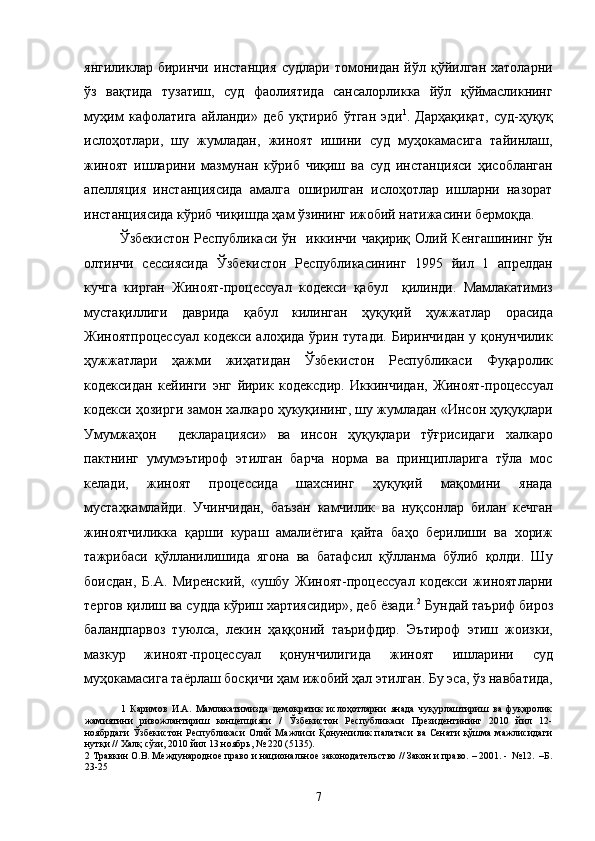 янгиликлар   биринчи   инстанция   судлари   томонидан   йўл   қўйилган   хатоларни
ўз   вақтида   тузатиш,   суд   фаолиятида   сансалорликка   йўл   қўймасликнинг
муҳим   кафолатига   айланди»   деб   уқтириб   ўтган   эди 1
.   Дарҳақиқат,   суд-ҳуқуқ
ислоҳотлари,   шу   жумладан,   жиноят   ишини   суд   муҳокамасига   тайинлаш,
жиноят   ишларини   мазмунан   кўриб   чиқиш   ва   суд   инстанцияси   ҳисобланган
апелляция   инстанциясида   амалга   оширилган   ислоҳотлар   ишларни   назорат
инстанциясида кўриб чиқишда ҳам ўзининг ижобий натижасини бермоқда.   
Ўзбекистон Республикаси ўн   иккинчи чақириқ Олий Кенгашининг  ўн
олтинчи   сессиясида   Ўзбекистон   Республикасининг   1995   йил   1   апрелдан
кучга   кирган   Жиноят-процессуал   кодекси   қабул     қилинди.   Мамлакатимиз
мустақиллиги   даврида   қабул   килинган   ҳуқуқий   ҳужжатлар   орасида
Жиноятпроцессуал  кодекси алоҳида  ўрин тутади. Биринчидан  у қонунчилик
ҳужжатлари   ҳажми   жиҳатидан   Ўзбекистон   Республикаси   Фуқаролик
кодексидан   кейинги   энг   йирик   кодексдир.   Иккинчидан,   Жиноят-процессуал
кодекси ҳозирги замон халкаро ҳукуқининг, шу жумладан «Инсон ҳуқуқлари
Умумжаҳон     декларацияси»   ва   инсон   ҳуқуқлари   тўғрисидаги   халкаро
пактнинг   умумэътироф   этилган   барча   норма   ва   принципларига   тўла   мос
келади,   жиноят   процессида   шахснинг   ҳуқуқий   мақомини   янада
мустаҳкамлайди.   Учинчидан,   баъзан   камчилик   ва   нуқсонлар   билан   кечган
жиноятчиликка   қарши   кураш   амалиётига   қайта   баҳо   берилиши   ва   хориж
тажрибаси   қўлланилишида   ягона   ва   батафсил   қўлланма   бўлиб   қолди.   Шу
боисдан,   Б.А.   Миренский,   «ушбу   Жиноят-процессуал   кодекси   жиноятларни
тергов қилиш ва судда кўриш хартиясидир», деб ёзади. 2
 Бундай таъриф бироз
баландпарвоз   туюлса,   лекин   ҳаққоний   таърифдир.   Эътироф   этиш   жоизки,
мазкур   жиноят-процессуал   қонунчилигида   жиноят   ишларини   суд
муҳокамасига таёрлаш босқичи ҳам ижобий ҳал этилган. Бу эса, ўз навбатида,
1   Каримов   И.А.   Мамлакатимизда   демократик   ислоҳотларни   янада   чуқурлаштириш   ва   фуқаролик
жамиятини   ривожлантириш   концепцияси   /   Ўзбекистон   Республикаси   Президентининг   2010   йил   12-
ноябрдаги   Ўзбекистон  Республикаси  Олий   Мажлиси   Қонунчилик   палатаси   ва  Сенати   қўшма  мажлисидаги
нутқи // Халқ сўзи, 2010 йил 13 ноябрь, № 220 (5135). 
2  Травкин О.В. Международное право и национальное законодательство // Закон и право. – 2001. -  №12.  –Б.
23-25 
  
  7 