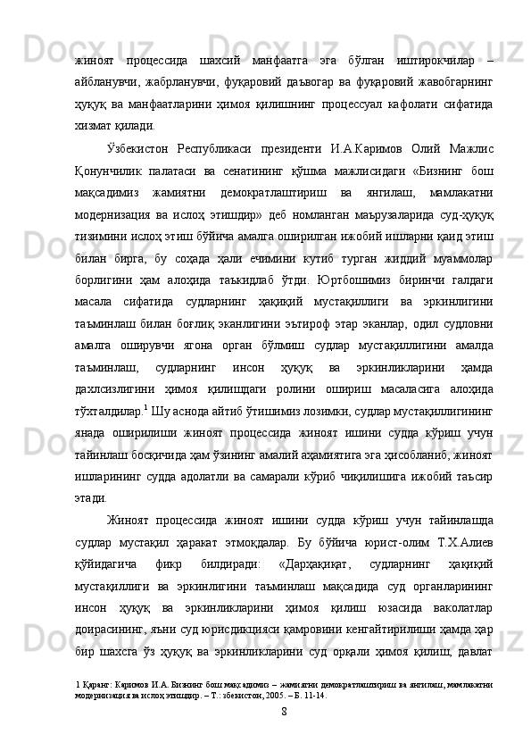 жиноят   процессида   шахсий   манфаатга   эга   бўлган   иштирокчилар   –
айбланувчи,   жабрланувчи,   фуқаровий   даъвогар   ва   фуқаровий   жавобгарнинг
ҳуқуқ   ва   манфаатларини   ҳимоя   қилишнинг   процессуал   кафолати   сифатида
хизмат қилади. 
Ӱ� збекистон   Республикаси   президенти   И.А.Каримов   Олий   Мажлис
Қонунчилик   палатаси   ва   сенатининг   қўшма   мажлисидаги   «Бизнинг   бош
мақсадимиз   жамиятни   демократлаштириш   ва   янгилаш,   мамлакатни
модернизация   ва   ислоҳ   этишдир»   деб   номланган   маърузаларида   суд-ҳуқуқ
тизимини ислоҳ этиш бўйича амалга оширилган ижобий ишларни қаид этиш
билан   бирга,   бу   соҳада   ҳали   ечимини   кутиб   турган   жиддий   муаммолар
борлигини   ҳам   алоҳида   таъкидлаб   ўтди.   Юртбошимиз   биринчи   галдаги
масала   сифатида   судларнинг   ҳақиқий   мустақиллиги   ва   эркинлигини
таъминлаш   билан   боғлиқ   эканлигини   эътироф   этар   эканлар,   одил   судловни
амалга   оширувчи   ягона   орган   бўлмиш   судлар   мустақиллигини   амалда
таъминлаш,   судларнинг   инсон   ҳуқуқ   ва   эркинликларини   ҳамда
дахлсизлигини   ҳимоя   қилишдаги   ролини   ошириш   масаласига   алоҳида
тўхталдилар. 1
 Шу аснода айтиб ўтишимиз лозимки, судлар мустақиллигининг
янада   оширилиши   жиноят   процессида   жиноят   ишини   судда   кўриш   учун
тайинлаш босқичида ҳам ўзининг амалий аҳамиятига эга ҳисобланиб, жиноят
ишларининг   судда   адолатли   ва   самарали   кўриб   чиқилишига   ижобий   таъсир
этади. 
Жиноят   процессида   жиноят   ишини   судда   кўриш   учун   тайинлашда
судлар   мустақил   ҳаракат   этмоқдалар.   Бу   бўйича   юрист-олим   Т.Х.Алиев
қўйидагича   фикр   билдиради:   «Дарҳақиқат,   судларнинг   ҳақиқий
мустақиллиги   ва   эркинлигини   таъминлаш   мақсадида   суд   органларининг
инсон   ҳуқуқ   ва   эркинликларини   ҳимоя   қилиш   юзасида   ваколатлар
доирасининг, яъни суд юрисдикцияси қамровини кенгайтирилиши ҳамда ҳар
бир   шахсга   ўз   ҳуқуқ   ва   эркинликларини   суд   орқали   ҳимоя   қилиш,   давлат
1   Қаранг: Каримов И.А. Бизнинг бош мақсадимиз – жамиятни демократлаштириш ва янгилаш, мамлакатни
модернизация ва ислоҳ этишдир. – Т.: збекистон, 2005. – Б. 11-14. 
  8 