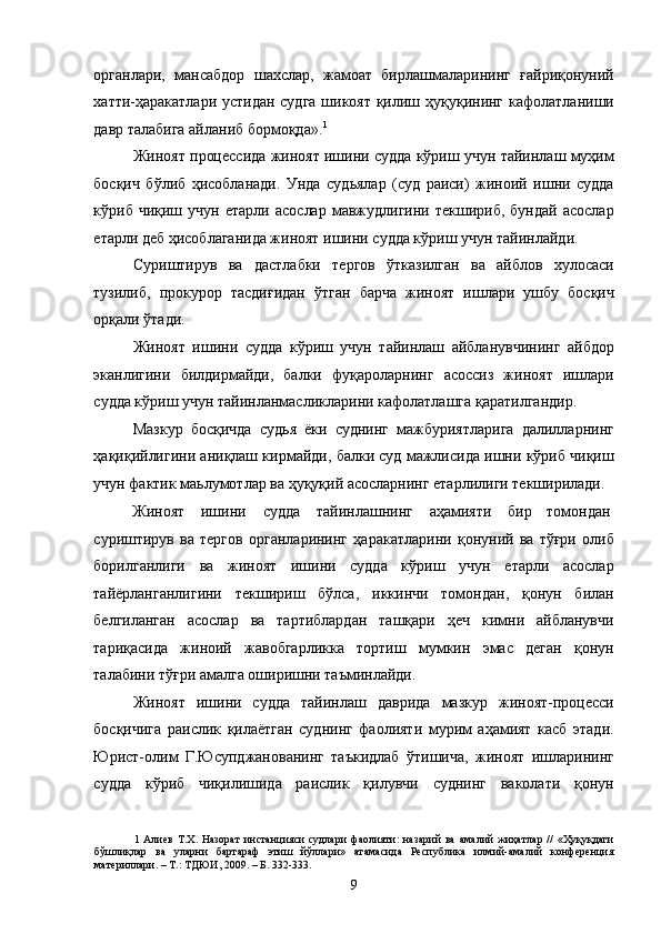 органлари,   мансабдор   шахслар,   жамоат   бирлашмаларининг   ғайриқонуний
хатти-ҳаракатлари устидан судга шикоят қилиш ҳуқуқининг кафолатланиши
давр талабига айланиб бормоқда». 1
 
Жиноят процессида жиноят ишини судда кўриш учун тайинлаш муҳим
босқич   бўлиб   ҳисобланади.   Унда   судьялар   (суд   раиси)   жиноий   ишни   судда
кўриб  чиқиш   учун   етарли   асослар   мавжудлигини   текшириб,   бундай   асослар
етарли деб ҳисоблаганида жиноят ишини судда кўриш учун тайинлайди. 
Суриштирув   ва   дастлабки   тергов   ўтказилган   ва   айблов   хулосаси
тузилиб,   прокурор   тасдиғидан   ўтган   барча   жиноят   ишлари   ушбу   босқич
орқали ўтади. 
Жиноят   ишини   судда   кўриш   учун   тайинлаш   айбланувчининг   айбдор
эканлигини   билдирмайди,   балки   фуқароларнинг   асоссиз   жиноят   ишлари
судда кўриш учун тайинланмасликларини кафолатлашга қаратилгандир.  
Мазкур   босқичда   судья   ёки   суднинг   мажбуриятларига   далилларнинг
ҳақиқийлигини аниқлаш кирмайди, балки суд мажлисида ишни кўриб чиқиш
учун фактик маьлумотлар ва ҳуқуқий асосларнинг етарлилиги текширилади. 
Жиноят  ишини  судда  тайинлашнинг  аҳамияти  бир  томондан 
суриштирув   ва   тергов   органларининг   ҳаракатларини   қонуний   ва   тўғри   олиб
борилганлиги   ва   жиноят   ишини   судда   кўриш   учун   етарли   асослар
тайёрланганлигини   текшириш   бўлса,   иккинчи   томондан,   қонун   билан
белгиланган   асослар   ва   тартиблардан   ташқари   ҳеч   кимни   айбланувчи
тариқасида   жиноий   жавобгарликка   тортиш   мумкин   эмас   деган   қонун
талабини тўғри амалга оширишни таъминлайди. 
Жиноят   ишини   судда   тайинлаш   даврида   мазкур   жиноят-процесси
босқичига   раислик   қилаётган   суднинг   фаолияти   мурим   аҳамият   касб   этади.
Юрист-олим   Г.Юсупджанованинг   таъкидлаб   ўтишича,   жиноят   ишларининг
судда   кўриб   чиқилишида   раислик   қилувчи   суднинг   ваколати   қонун
1   Алиев   Т.Х.   Назорат   инстанцияси   судлари   фаолияти:   назарий   ва   амалий   жиҳатлар   //   «Ҳуқуқдаги
бўшлиқлар   ва   уларни   бартараф   этиш   йўллари»   атамасида   Республика   илмий-амалий   конференция
материллари. – Т.: ТДЮИ, 2009. – Б. 332-333. 
  9 