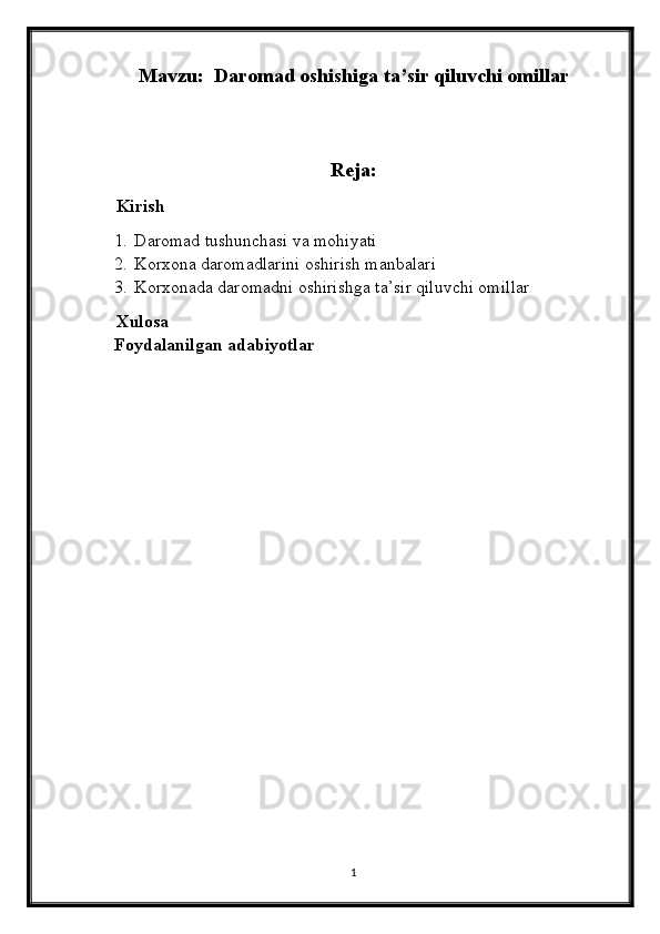 Mavzu:   Daromad oshishiga ta’sir qiluvchi omillar
       
Reja:
     Kirish
1. Daromad tushunchasi va mohiyati
2. Korxona daromadlarini oshirish manbalari
3. Korxonada daromadni oshirishga ta’sir qiluvchi omillar
      Xulosa
Foydalanilgan adabiyotlar
1 