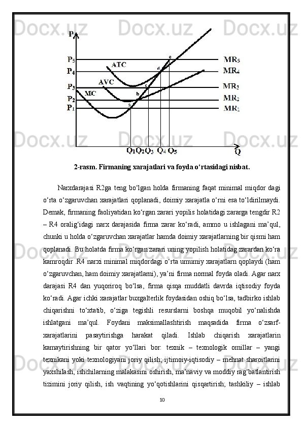2-rasm . Firmaning xarajatlari va foyda o‘rtasidagi nisbat.
Narxdarajasi   R2ga   teng   bo‘lgan   holda   firmaning   faqat   minimal   miqdor   dagi
o‘rta o‘zgaruvchan xarajatlari qoplanadi, doimiy xarajatla o‘rni esa to‘ldirilmaydi.
Demak, firmaning faoliyatidan ko‘rgan zarari yopilis holatidagi zararga tengdir R2
–   R4   oralig‘idagi   narx   darajasida   firma   zarar   ko‘radi,   ammo   u   ishlagani   ma’qul,
chunki u holda o‘zgaruvchan xarajatlar hamda doimiy xarajatlarning bir qismi ham
qoplanadi. Bu holatda firma ko‘rgan zarari uning yopilish holatidag zarardan ko‘ra
kamroqdir .R4 narxi minimal miqdordagi o‘rta umumiy xarajatlarn qoplaydi (ham
o‘zgaruvchan, ham doimiy xarajatlarni), ya’ni firma normal foyda oladi. Agar narx
darajasi   R4   dan   yuqoriroq   bo‘lsa,   firma   qisqa   muddatli   davrda   iqtisodiy   foyda
ko‘radi. Agar ichki xarajatlar buxgalterlik foydasidan oshiq bo‘lsa, tadbirko ishlab
chiqarishni   to‘xtatib,   o‘ziga   tegishli   resurslarni   boshqa   muqobil   yo‘nalishda
ishlatgani   ma’qul.   Foydani   maksimallashtirish   maqsadida   firma   o‘zsarf-
xarajatlarini   pasaytirishga   harakat   qiladi.   Ishlab   chiqarish   xarajatlarin
kamaytirishning   bir   qator   yo‘llari   bor:   texnik   –   texnologik   omillar   –   yangi
texnikani yoki texnologiyani joriy qilish;  ijtimoiy-iqtisodiy – mehnat sharoitlarini
yaxshilash, ishchilarning malakasini oshirish, ma’naviy va moddiy rag‘batlantirish
tizimini   joriy   qilish,   ish   vaqtining   yo‘qotishlarini   qisqartirish;   tashkiliy   –   ishlab
10 