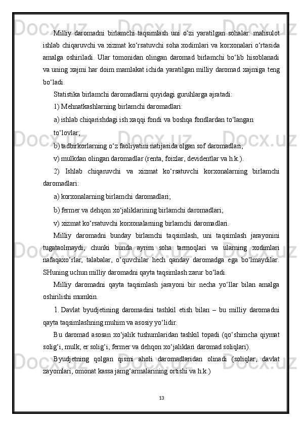 Milliy   daromadni   birlamchi   taqsimlash   uni   o‘zi   yaratilgan   sohalar:   mahsulot
ishlab chiqaruvchi va   х izmat ko‘rsatuvchi soha   х odimlari va kor х onalari o‘rtasida
amalga   oshiriladi.   Ular   tomonidan   olingan   daromad   birlamchi   bo‘lib   hisoblanadi
va uning   х ajmi har doim mamlakat ichida yaratilgan milliy daromad   х ajmiga teng
bo‘ladi. 
Statistika birlamchi daromadlarni quyidagi guruhlarga ajratadi: 
1) Mehnatkashlarning birlamchi daromadlari: 
a) ishlab chiqarishdagi ish  х aqqi fondi va boshqa fondlardan to‘langan 
to‘lovlar; 
b) tadbirkorlarning o‘z faoliyatini natijasida olgan sof daromadlari; 
v) mulkdan olingan daromadlar (renta, foizlar, devidentlar va h.k.). 
2)   Ishlab   chiqaruvchi   va   х izmat   ko‘rsatuvchi   kor х onalarning   birlamchi
daromadlari: 
a) korхonalarning birlamchi daromadlari; 
b) fermer va dehqon  х o‘jaliklarining birlamchi daromadlari; 
v)  х izmat ko‘rsatuvchi kor х onalarning birlamchi daromadlari. 
Milliy   daromadni   bunday   birlamchi   taqsimlash,   uni   taqsimlash   jarayonini
tugataolmaydi,   chunki   bunda   ayrim   soha   tarmoqlari   va   ularning   х odimlari
nafaqa х o‘rlar,   talabalar,   o‘quvchilar   hech   qanday   daromadga   ega   bo‘lmaydilar.
SHuning uchun milliy daromadni qayta taqsimlash zarur bo‘ladi. 
Milliy   daromadni   qayta   taqsimlash   jarayoni   bir   necha   yo‘llar   bilan   amalga
oshirilishi mumkin. 
1. Davlat   byudjetining   daromadini   tashkil   etish   bilan   –   bu   milliy   daromadni
qayta taqsimlashning muhim va asosiy yo‘lidir. 
Bu daromad asosan   х o‘jalik tushumlaridan tashkil  topadi  (qo‘shimcha qiymat
solig‘i, mulk, er solig‘i, fermer va dehqon  х o‘jaliklari daromad soliqlari). 
Byudjetning   qolgan   qismi   aholi   daromadlaridan   olinadi   (soliqlar,   davlat
zayomlari, omonat kassa jamg‘armalarining ortishi va h.k.) 
13 