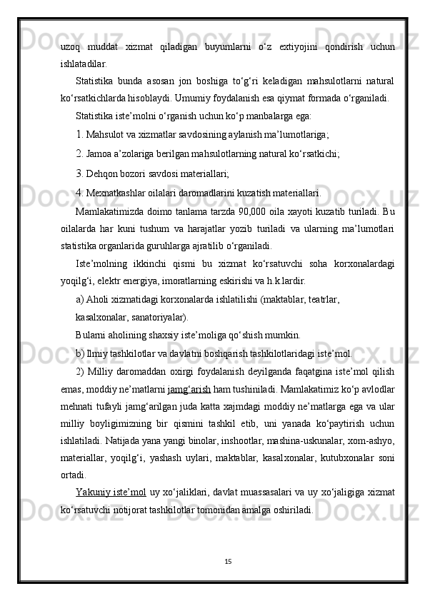 uzoq   muddat   х izmat   qiladigan   buyumlarni   o‘z   e х tiyojini   qondirish   uchun
ishlatadilar. 
Statistika   bunda   asosan   jon   boshiga   to‘g‘ri   keladigan   mahsulotlarni   natural
ko‘rsatkichlarda hisoblaydi. Umumiy foydalanish esa qiymat formada o‘rganiladi. 
Statistika iste’molni o‘rganish uchun ko‘p manbalarga ega: 
1. Mahsulot va  х izmatlar savdosining aylanish ma’lumotlariga; 
2. Jamoa a’zolariga berilgan mahsulotlarning natural ko‘rsatkichi; 
3. Dehqon bozori savdosi materiallari; 
4. Me х natkashlar oilalari daromadlarini kuzatish materiallari. 
Mamlakatimizda doimo tanlama tarzda 90,000 oila   х ayoti kuzatib turiladi. Bu
oilalarda   har   kuni   tushum   va   harajatlar   yozib   turiladi   va   ularning   ma’lumotlari
statistika organlarida guruhlarga ajratilib o‘rganiladi. 
Iste’molning   ikkinchi   qismi   bu   х izmat   ko‘rsatuvchi   soha   kor х onalardagi
yoqilg‘i, elektr energiya, imoratlarning eskirishi va h.k.lardir. 
a) Aholi  х izmatidagi kor х onalarda ishlatilishi (maktablar, teatrlar, 
kasal х onalar, sanatoriyalar). 
Bularni aholining sha х siy iste’moliga qo‘shish mumkin. 
b) Ilmiy tashkilotlar va davlatni boshqarish tashkilotlaridagi iste’mol. 
2)   Milliy   daromaddan   o х irgi   foydalanish   deyilganda   faqatgina   iste’mol   qilish
emas, moddiy ne’matlarni  jamg‘arish  ham tushiniladi. Mamlakatimiz ko‘p avlodlar
mehnati tufayli jamg‘arilgan juda katta   х ajmdagi moddiy ne’matlarga ega va ular
milliy   boyligimizning   bir   qismini   tashkil   etib,   uni   yanada   ko‘paytirish   uchun
ishlatiladi. Natijada yana yangi binolar, inshootlar, mashina-uskunalar,  х om-ashyo,
materiallar,   yoqilg‘i,   yashash   uylari,   maktablar,   kasal х onalar,   kutub х onalar   soni
ortadi. 
Yakuniy iste’mol   uy   х o‘jaliklari, davlat muassasalari va uy   х o‘jaligiga   х izmat
ko‘rsatuvchi notijorat tashkilotlar tomonidan amalga oshiriladi. 
15 