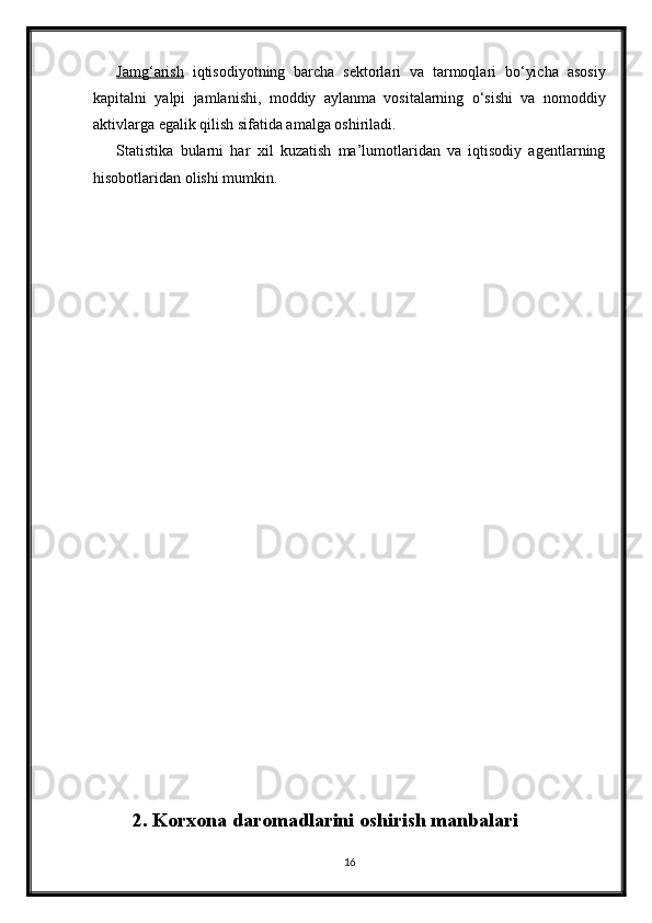 Jamg‘arish   iqtisodiyotning   barcha   sektorlari   va   tarmoqlari   bo‘yicha   asosiy
kapitalni   yalpi   jamlanishi,   moddiy   aylanma   vositalarning   o‘sishi   va   nomoddiy
aktivlarga egalik qilish sifatida amalga oshiriladi. 
Statistika   bularni   har   х il   kuzatish   ma’lumotlaridan   va   iqtisodiy   agentlarning
hisobotlaridan olishi mumkin. 
2. Korxona daromadlarini oshirish manbalari
16 