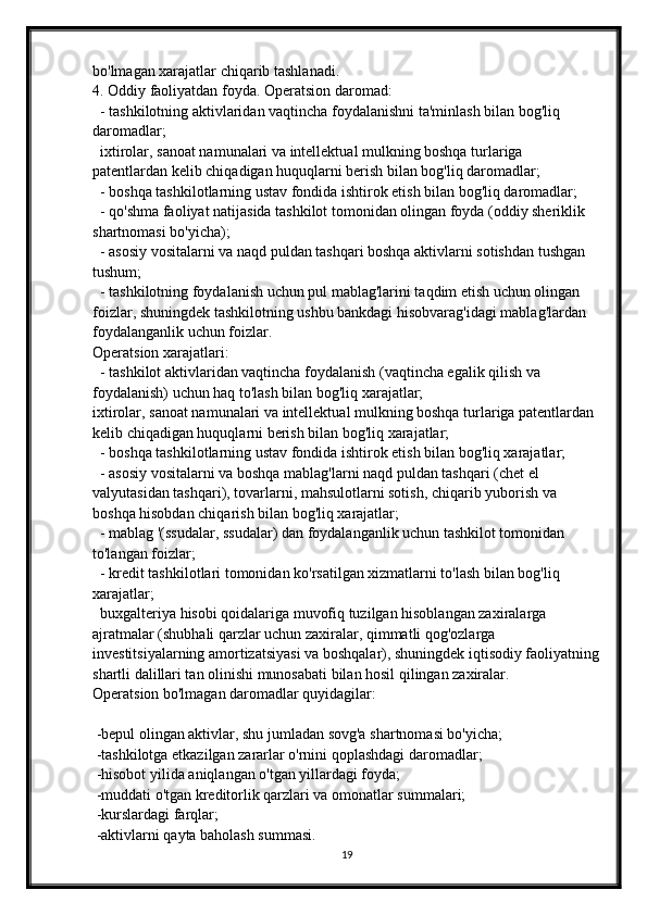 bo'lmagan xarajatlar chiqarib tashlanadi.
4.   Oddiy faoliyatdan foyda.   Operatsion daromad:
   - tashkilotning aktivlaridan vaqtincha foydalanishni ta'minlash bilan bog'liq 
daromadlar;
   ixtirolar, sanoat namunalari va intellektual mulkning boshqa turlariga 
patentlardan kelib chiqadigan huquqlarni berish bilan bog'liq daromadlar;
   - boshqa tashkilotlarning ustav fondida ishtirok etish bilan bog'liq daromadlar;
   - qo'shma faoliyat natijasida tashkilot tomonidan olingan foyda (oddiy sheriklik 
shartnomasi bo'yicha);
   - asosiy vositalarni va naqd puldan tashqari boshqa aktivlarni sotishdan tushgan 
tushum;
   - tashkilotning foydalanish uchun pul mablag'larini taqdim etish uchun olingan 
foizlar, shuningdek tashkilotning ushbu bankdagi hisobvarag'idagi mablag'lardan 
foydalanganlik uchun foizlar.
Operatsion xarajatlari:
   - tashkilot aktivlaridan vaqtincha foydalanish (vaqtincha egalik qilish va 
foydalanish) uchun haq to'lash bilan bog'liq xarajatlar;
ixtirolar, sanoat namunalari va intellektual mulkning boshqa turlariga patentlardan 
kelib chiqadigan huquqlarni berish bilan bog'liq xarajatlar;
   - boshqa tashkilotlarning ustav fondida ishtirok etish bilan bog'liq xarajatlar;
   - asosiy vositalarni va boshqa mablag'larni naqd puldan tashqari (chet el 
valyutasidan tashqari), tovarlarni, mahsulotlarni sotish, chiqarib yuborish va 
boshqa hisobdan chiqarish bilan bog'liq xarajatlar;
   - mablag '(ssudalar, ssudalar) dan foydalanganlik uchun tashkilot tomonidan 
to'langan foizlar;
   - kredit tashkilotlari tomonidan ko'rsatilgan xizmatlarni to'lash bilan bog'liq 
xarajatlar;
   buxgalteriya hisobi qoidalariga muvofiq tuzilgan hisoblangan zaxiralarga 
ajratmalar (shubhali qarzlar uchun zaxiralar, qimmatli qog'ozlarga 
investitsiyalarning amortizatsiyasi va boshqalar), shuningdek iqtisodiy faoliyatning
shartli dalillari tan olinishi munosabati bilan hosil qilingan zaxiralar.
Operatsion bo'lmagan daromadlar quyidagilar:
 -bepul olingan aktivlar, shu jumladan sovg'a shartnomasi bo'yicha;
  -tashkilotga etkazilgan zararlar o'rnini qoplashdagi daromadlar;
  -hisobot yilida aniqlangan o'tgan yillardagi foyda;
  -muddati o'tgan kreditorlik qarzlari va omonatlar summalari;
  -kurslardagi farqlar;
  -aktivlarni qayta baholash summasi.
19 