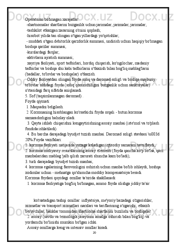 Operatsion bo'lmagan xarajatlar:
  -shartnomalar shartlarini buzganlik uchun jarimalar, jarimalar, jarimalar;
  -tashkilot etkazgan zararning o'rnini qoplash;
  -hisobot yilida tan olingan o'tgan yillardagi yo'qotishlar;
  - muddati o'tgan debitorlik qarzdorlik summasi, undirish uchun haqiqiy bo'lmagan 
boshqa qarzlar summasi;
  -kurslardagi farqlar;
  -aktivlarni ajratish summasi;
   xayriya faoliyati, sport tadbirlari, hordiq chiqarish, ko'ngilochar, madaniy 
tadbirlar va boshqa shu kabi tadbirlarni o'tkazish bilan bog'liq mablag'larni 
(badallar, to'lovlar va boshqalar) o'tkazish.
   Oddiy faoliyatdan olingan foyda soliq va daromad solig'i va boshqa majburiy 
to'lovlar oldidagi foyda (soliq qonunchiligini buzganlik uchun sanktsiyalar) 
o'rtasidagi farq sifatida aniqlanadi.
5.   Sof (taqsimlanmagan daromad)   .
Foyda qiymati:
  1. Maqsadni belgilash.
  2. Korxonaning hisoblangan ko'rsatkichi foyda orqali - butun korxona 
samaradorligini baholay oladi.
   3. Qayta ishlab chiqarishni kengaytirishning asosiy manbai (iste'mol va to'plash 
fondida ishlatiladi).
   4. Bu barcha darajadagi byudjet tuzish manbai. Daromad solig'i stavkasi \u003d 
20%. Foyda vazifalari:
1. korxona faoliyati natijasida yuzaga keladigan iqtisodiy samarani tavsiflaydi;
2. korxona moliyaviy resurslarining asosiy elementi (foyda qancha ko'p bo'lsa, qarz
manbalaridan mablag 'jalb qilish zarurati shuncha kam bo'ladi);
3. turli darajadagi byudjet tuzish manbai;
4. korxona egalarining farovonligini oshirish uchun manba bo'lib ishlaydi, boshqa 
xodimlar uchun - mehnatga qo'shimcha moddiy kompensatsiya beradi.
Korxona foydasi quyidagi omillar ta'sirida shakllanadi:
   1. korxona faoliyatiga bog'liq bo'lmagan, ammo foyda olishga jiddiy ta'sir 
ko'rsatadigan tashqi omillar: inflyatsiya, me'yoriy bazadagi o'zgarishlar, 
xizmatlar va transport xizmatlari narxlari va tariflarining o'zgarishi; etkazib 
beruvchilar, banklar tomonidan shartnoma shartlarini buzilishi va boshqalar.
   2. asosiy (savdo va texnologik jarayonni amalga oshirish bilan bog'liq) va 
yordamchi bo'linishi mumkin bo'lgan ichki.
   Asosiy omillarga keng va intensiv omillar kiradi.
20 