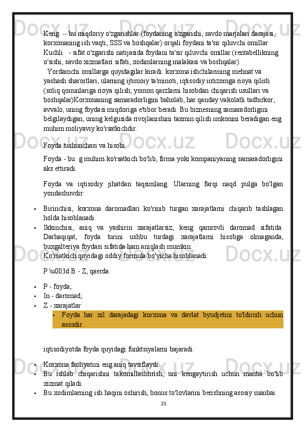 Keng      - bu miqdoriy o'zgarishlar (foydaning o'zgarishi, savdo marjalari darajasi, 
korxonaning ish vaqti, SSS va boshqalar) orqali foydani ta'sir qiluvchi omillar.
Kuchli      - sifat o'zgarishi natijasida foydani ta'sir qiluvchi omillar (rentabellikning 
o'sishi, savdo xizmatlari sifati, xodimlarning malakasi va boshqalar).
   Yordamchi omillarga quyidagilar kiradi: korxona ishchilarining mehnat va 
yashash sharoitlari, ularning ijtimoiy ta'minoti, iqtisodiy intizomga rioya qilish 
(soliq qonunlariga rioya qilish, yomon qarzlarni hisobdan chiqarish usullari va 
boshqalar) Korxonaning samaradorligini baholab, har qanday vakolatli tadbirkor, 
avvalo, uning foydasi miqdoriga e'tibor beradi. Bu biznesning samaradorligini 
belgilaydigan, uning kelgusida rivojlanishini taxmin qilish imkonini beradigan eng 
muhim moliyaviy ko'rsatkichdir.
Foyda tushunchasi va hisobi
Foyda - bu  g muhim ko'rsatkich bo'lib, firma yoki kompaniyaning samaradorligini
aks ettiradi.
Foyda   va   iqtisodiy   jihatdan   taqsimlang.   Ularning   farqi   naqd   pulga   bo'lgan
yondashuvdir:
 Birinchisi,   korxona   daromadlari   ko'rinib   turgan   xarajatlarni   chiqarib   tashlagan
holda hisoblanadi.
 Ikkinchisi,   aniq   va   yashirin   xarajatlarsiz,   keng   qamrovli   daromad   sifatida.
Darhaqiqat,   foyda   turini   ushbu   turdagi   xarajatlarni   hisobga   olmaganda,
buxgalteriya foydasi sifatida ham aniqlash mumkin.
Ko'rsatkich quyidagi oddiy formula bo'yicha hisoblanadi:
P \u003d B - Z, qaerda
 P - foyda;
 In - daromad;
 Z - xarajatlar
 Foyda   har   xil   darajadagi   korxona   va   davlat   byudjetini   to'ldirish   uchun
asosdir.
iqtisodiyotda   foyda   quyidagi   funktsiyalarni   bajaradi :
 Korxona faoliyatini eng aniq tavsiflaydi.
 Bu   ishlab   chiqarishni   takomillashtirish,   uni   kengaytirish   uchun   manba   bo'lib
xizmat qiladi.
 Bu xodimlarning ish haqini oshirish, bonus to'lovlarini berishning asosiy manbai.
21 