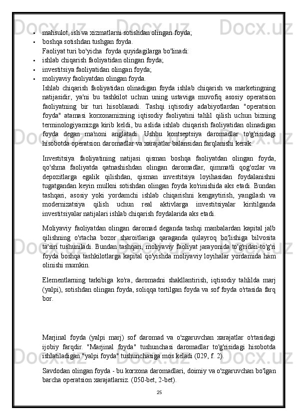  mahsulot, ish va xizmatlarni sotishdan olingan foyda;
 boshqa sotishdan tushgan foyda.
Faoliyat turi bo'yicha    foyda quyidagilarga bo'linadi:
 ishlab chiqarish faoliyatidan olingan foyda;
 investitsiya faoliyatidan olingan foyda;
 moliyaviy faoliyatdan olingan foyda.
Ishlab   chiqarish   faoliyatidan   olinadigan   foyda   ishlab   chiqarish   va   marketingning
natijasidir,   ya'ni   bu   tashkilot   uchun   uning   ustaviga   muvofiq   asosiy   operatsion
faoliyatning   bir   turi   hisoblanadi.   Tashqi   iqtisodiy   adabiyotlardan   "operatsion
foyda"   atamasi   korxonamizning   iqtisodiy   faoliyatini   tahlil   qilish   uchun   bizning
terminologiyamizga  kirib  keldi, bu  aslida  ishlab  chiqarish  faoliyatidan  olinadigan
foyda   degan   ma'noni   anglatadi.   Ushbu   kontseptsiya   daromadlar   to'g'risidagi
hisobotda operatsion daromadlar va xarajatlar balansidan farqlanishi kerak.
Investitsiya   faoliyatining   natijasi   qisman   boshqa   faoliyatdan   olingan   foyda,
qo'shma   faoliyatda   qatnashishdan   olingan   daromadlar,   qimmatli   qog'ozlar   va
depozitlarga   egalik   qilishdan,   qisman   investitsiya   loyihasidan   foydalanishni
tugatgandan keyin mulkni sotishdan olingan foyda ko'rinishida aks etadi. Bundan
tashqari,   asosiy   yoki   yordamchi   ishlab   chiqarishni   kengaytirish,   yangilash   va
modernizatsiya   qilish   uchun   real   aktivlarga   investitsiyalar   kiritilganda
investitsiyalar natijalari ishlab chiqarish foydalarida aks etadi.
Moliyaviy   faoliyatdan   olingan   daromad   deganda   tashqi   manbalardan   kapital   jalb
qilishning   o'rtacha   bozor   sharoitlariga   qaraganda   qulayroq   bo'lishiga   bilvosita
ta'siri  tushuniladi. Bundan tashqari, moliyaviy faoliyat jarayonida to'g'ridan-to'g'ri
foyda boshqa tashkilotlarga kapital  qo'yishda  moliyaviy loyihalar yordamida ham
olinishi mumkin.
Elementlarning   tarkibiga   ko'ra ,   daromadni   shakllantirish,   iqtisodiy   tahlilda   marj
(yalpi), sotishdan olingan foyda, soliqqa tortilgan foyda va sof foyda o'rtasida farq
bor.
Marjinal   foyda   (yalpi   marj)   sof   daromad   va   o'zgaruvchan   xarajatlar   o'rtasidagi
ijobiy   farqdir.   "Marjinal   foyda"   tushunchasi   daromadlar   to'g'risidagi   hisobotda
ishlatiladigan "yalpi foyda" tushunchasiga mos keladi (029, f. 2).
Savdodan olingan foyda - bu korxona daromadlari, doimiy va o'zgaruvchan bo'lgan
barcha operatsion xarajatlarsiz. (050-bet, 2-bet).
25 