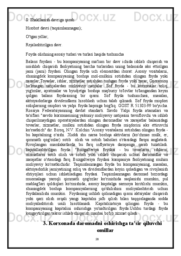 8. Shakllanish davriga qarab:
Hisobot davri (taqsimlanmagan);
O'tgan yillar;
Rejalashtirilgan davr.
Foyda olishning asosiy turlari va turlari haqida tushuncha
Balans   foydasi   -   bu   kompaniyaning   ma'lum   bir   davr   ichida   ishlab   chiqarish   va
noishlab   chiqarish   faoliyatining   barcha   turlaridan   uning   balansida   aks   ettirilgan
jami   (jami)   foydasi.   Olingan   foyda   uch   elementdan   iborat:   Asosiy   vositalarni,
shuningdek   kompaniyaning   boshqa   mol-mulkini   sotishdan   olingan   foyda   yoki
zararlar;Tovarlar, ishlar, xizmatlar sotishdan tushgan foyda yoki zarar; Operatsion
bo'lmagan   natijalardan   moliyaviy   natijalar.   Sof   foyda   -   bu   korxonalar   soliq,
yig'imlar,   ajratmalar   va   byudjetga   boshqa   majburiy   to'lovlar   to'langandan   keyin
qolgan   balans   foydasining   bir   qismi.   Sof   foyda   tushunchasi,   masalan,
aktsiyadorlarga   dividendlarni   hisoblash   uchun   talab   qilinadi.   Sof   foyda   miqdori
soliqlarning miqdori va yalpi foyda hajmiga bog'liq. GOST R 51303-99 bo'yicha.
Rossiya   Federatsiyasining   davlat   standarti.   Savdo   Yalpi   foyda   atamalari   va
ta'riflari "savdo  korxonasining yakuniy moliyaviy natijasini  tavsiflovchi  va ishlab
chiqarilmaydigan   operatsiyalardan   olingan   daromadlar   va   xarajatlar   balansidagi
tovarlar,   xizmatlar,   mulkni   sotishdan   olingan   foyda   miqdorini   aks   ettiruvchi
ko'rsatkich" dir. Biroq, N.V. Kolchin "Asosiy vositalarni sotishdan olingan foyda -
bu   kapitalning   o'sishi.   Xuddi   shu   narsa   boshqa   aktivlarni   (ko'chmas   mulk,   er,
qimmatli   qog'ozlar)   sotib     olish   va   sotish   baholari   o'rtasidagi   farqni   anglatadi.
Rivojlangan   mamlakatlarda   bu   farq   inflyatsiya   darajasiga   qarab   tuzatiladi.
kapitallashtirilgan   foyda.   "Buxgalteriya   foydasi   -   bu   tovarlarni,   ishlarni,
xizmatlarni   sotib   olish   va   sotish   yoki   ishlab   chiqarish   uchun   daromadlar   va
xarajatlar   o'rtasidagi   farq.   Buxgalteriya   foydasi   kompaniya   faoliyatining   muhim
moliyaviy   ko'rsatkichidir.   Taqsimlanmagan   foyda   bu   kompaniyaning,   masalan,
aktsiyadorlik  jamiyatining  soliq  va  dividendlardan  keyin  qoladigan  va  rivojlanish
ehtiyojlari   uchun   ishlatiladigan   foydasi.   Taqsimlanmagan   daromad   bozordagi
muomalaga   yaroqli   qimmatli   qog'ozlar   ko'rinishida   saqlanishi   mumkin,   pul
mablag'lari   qoldiqlari   ko'rinishida,   asosiy   kapitalga   sarmoya   kiritilishi   mumkin,
shuningdek   boshqa   kompaniyalarning   qo'shilishini   moliyalashtirish   uchun
foydalanilishi   mumkin.     Foydaning   ushlab   qolinadigan   qismi   aktsiyalar   chiqarish
yoki   qarz   olish   orqali   yangi   kapitalni   jalb   qilish   bilan   taqqoslaganda   sodda
moliyalashtirish   usuli   hisoblanadi.   Kapitalizatsiya   qilingan   foyda   -   bu
kompaniyaning   kapitalini   oshirishga   yo'naltirilgan   foyda.Ushbu   turdagi   foyda
kengaytirilgan takror ishlab chiqarish manbai bo'lib xizmat qiladi.
3. Korxonada daromadni oshirishga ta’sir qiluvchi
omillar
28 