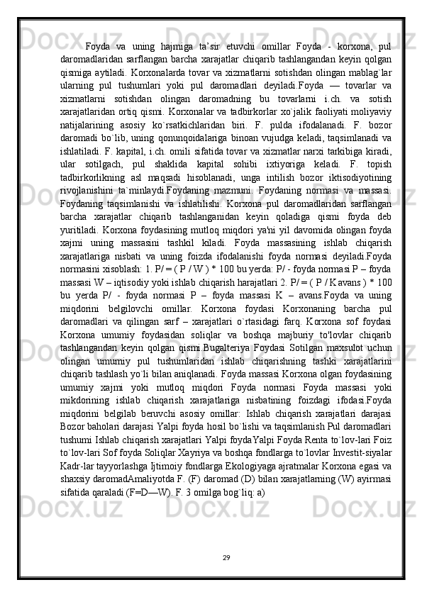 Foyda   va   uning   hajmiga   ta’sir   etuvchi   omillar   Foyda   -   korxona,   pul
daromadlaridan   sarflangan   barcha   xarajatlar   chiqarib   tashlangandan   keyin   qolgan
qismiga  aytiladi. Korxonalarda tovar   va xizmatlarni  sotishdan   olingan mablag`lar
ularning   pul   tushumlari   yoki   pul   daromadlari   deyiladi. Foyda   —   tovarlar   va
xizmatlarni   sotishdan   olingan   daromadning   bu   tovarlarni   i.ch.   va   sotish
xarajatlaridan  ortiq  qismi.  Korxonalar   va tadbirkorlar   xo`jalik  faoliyati   moliyaviy
natijalarining   asosiy   ko`rsatkichlaridan   biri.   F.   pulda   ifodalanadi.   F.   bozor
daromadi   bo`lib,   uning   qonunqoidalariga   binoan   vujudga   keladi,   taqsimlanadi   va
ishlatiladi. F. kapital, i.ch. omili sifatida tovar va xizmatlar narxi tarkibiga kiradi,
ular   sotilgach,   pul   shaklida   kapital   sohibi   ixtiyoriga   keladi.   F.   topish
tadbirkorlikning   asl   maqsadi   hisoblanadi,   unga   intilish   bozor   iktisodiyotining
rivojlanishini   ta`minlaydi.Foydaning   mazmuni.   Foydaning   normasi   va   massasi.
Foydaning   taqsimlanishi   va   ishlatilishi.   Korxona   pul   daromadlaridan   sarflangan
barcha   xarajatlar   chiqarib   tashlanganidan   keyin   qoladiga   qismi   foyda   deb
yuritiladi. Korxona foydasining mutloq miqdori  ya'ni  yil  davomida olingan foyda
xajmi   uning   massasini   tashkil   kiladi.   Foyda   massasining   ishlab   chiqarish
xarajatlariga   nisbati   va   uning   foizda   ifodalanishi   foyda   normasi   deyiladi.Foyda
normasini xisoblash: 1. P/ = ( P / W ) * 100 bu yerda: P/ - foyda normasi P – foyda
massasi W – iqtisodiy yoki ishlab chiqarish harajatlari 2. P/ = ( P / K а v а ns ) * 100
bu   yerda   P/   -   foyda   normasi   P   –   foyda   massasi   K   –   avans.Foyda   va   uning
miqdorini   belgilovchi   omillar.   Korxona   foydasi   Korxonaning   barcha   pul
daromadlari   va   qilingan   sarf   –   xarajatlari   o`rtasidagi   farq.   Korxona   sof   foydasi
Korxona   umumiy   foydasidan   soliqlar   va   boshqa   majburiy   to'lovlar   chiqarib
tashlangandan   keyin   qolgan   qismi.Bugalteriya   Foydasi   Sotilgan   maxsulot   uchun
olingan   umumiy   pul   tushumlaridan   ishlab   chiqarishning   tashki   xarajatlarini
chiqarib tashlash yo`li bilan aniqlanadi. Foyda massasi Korxona olgan foydasining
umumiy   xajmi   yoki   mutloq   miqdori   Foyda   normasi   Foyda   massasi   yoki
mikdorining   ishlab   chiqarish   xarajatlariga   nisbatining   foizdagi   ifodasi.Foyda
miqdorini   belgilab   beruvchi   asosiy   omillar:   Ishlab   chiqarish   xarajatlari   darajasi
Bozor baholari darajasi Yalpi foyda hosil bo`lishi va taqsimlanish Pul daromadlari
tushumi Ishlab chiqarish xarajatlari Yalpi foydaYalpi Foyda Renta to`lov-lari Foiz
to`lov-lari Sof foyda Soliqlar Xayriya va boshqa fondlarga to`lovlar Investit-siyalar
Kadr-lar tayyorlashga Ijtimoiy fondlarga Ekologiyaga ajratmalar Korxona egasi va
shaxsiy daromadAmaliyotda F. (F) daromad (D) bilan xarajatlarning (W) ayirmasi
sifatida qaraladi (F=D—W). F. 3 omilga bog`liq: a) 
29 