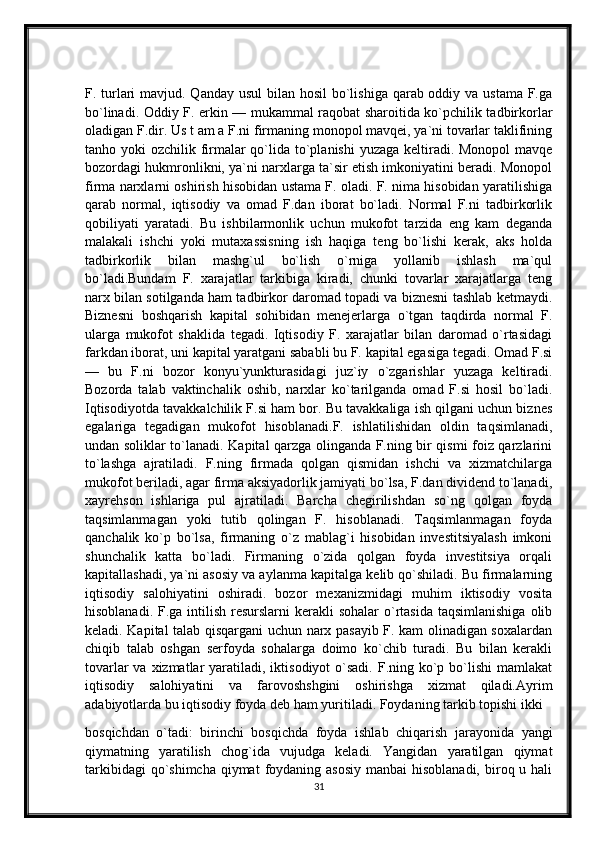 F. turlari  mavjud. Qanday usul  bilan hosil bo`lishiga qarab oddiy va ustama  F.ga
bo`linadi. Oddiy F. erkin — mukammal raqobat sharoitida ko`pchilik tadbirkorlar
oladigan F.dir. Us t am a F.ni firmaning monopol mavqei, ya`ni tovarlar taklifining
tanho yoki  ozchilik firmalar  qo`lida to`planishi  yuzaga keltiradi. Monopol  mavqe
bozordagi hukmronlikni, ya`ni narxlarga ta`sir etish imkoniyatini beradi. Monopol
firma narxlarni oshirish hisobidan ustama F. oladi. F. nima hisobidan yaratilishiga
qarab   normal,   iqtisodiy   va   omad   F.dan   iborat   bo`ladi.   Normal   F.ni   tadbirkorlik
qobiliyati   yaratadi.   Bu   ishbilarmonlik   uchun   mukofot   tarzida   eng   kam   deganda
malakali   ishchi   yoki   mutaxassisning   ish   haqiga   teng   bo`lishi   kerak,   aks   holda
tadbirkorlik   bilan   mashg`ul   bo`lish   o`rniga   yollanib   ishlash   ma`qul
bo`ladi.Bundam   F.   xarajatlar   tarkibiga   kiradi,   chunki   tovarlar   xarajatlarga   teng
narx bilan sotilganda ham tadbirkor daromad topadi va biznesni tashlab ketmaydi.
Biznesni   boshqarish   kapital   sohibidan   menejerlarga   o`tgan   taqdirda   normal   F.
ularga   mukofot   shaklida   tegadi.   Iqtisodiy   F.   xarajatlar   bilan   daromad   o`rtasidagi
farkdan iborat, uni kapital yaratgani sababli bu F. kapital egasiga tegadi. Omad F.si
—   bu   F.ni   bozor   konyu`yunkturasidagi   juz`iy   o`zgarishlar   yuzaga   keltiradi.
Bozorda   talab   vaktinchalik   oshib,   narxlar   ko`tarilganda   omad   F.si   hosil   bo`ladi.
Iqtisodiyotda tavakkalchilik F.si ham bor. Bu tavakkaliga ish qilgani uchun biznes
egalariga   tegadigan   mukofot   hisoblanadi.F.   ishlatilishidan   oldin   taqsimlanadi,
undan soliklar to`lanadi. Kapital qarzga olinganda F.ning bir qismi foiz qarzlarini
to`lashga   ajratiladi.   F.ning   firmada   qolgan   qismidan   ishchi   va   xizmatchilarga
mukofot beriladi, agar firma aksiyadorlik jamiyati bo`lsa, F.dan dividend to`lanadi,
xayrehson   ishlariga   pul   ajratiladi.   Barcha   chegirilishdan   so`ng   qolgan   foyda
taqsimlanmagan   yoki   tutib   qolingan   F.   hisoblanadi.   Taqsimlanmagan   foyda
qanchalik   ko`p   bo`lsa,   firmaning   o`z   mablag`i   hisobidan   investitsiyalash   imkoni
shunchalik   katta   bo`ladi.   Firmaning   o`zida   qolgan   foyda   investitsiya   orqali
kapitallashadi, ya`ni asosiy va aylanma kapitalga kelib qo`shiladi. Bu firmalarning
iqtisodiy   salohiyatini   oshiradi.   bozor   mexanizmidagi   muhim   iktisodiy   vosita
hisoblanadi. F.ga intilish resurslarni  kerakli  sohalar  o`rtasida taqsimlanishiga  olib
keladi. Kapital talab qisqargani uchun narx pasayib F. kam olinadigan soxalardan
chiqib   talab   oshgan   serfoyda   sohalarga   doimo   ko`chib   turadi.   Bu   bilan   kerakli
tovarlar  va xizmatlar  yaratiladi, iktisodiyot  o`sadi.  F.ning ko`p bo`lishi  mamlakat
iqtisodiy   salohiyatini   va   farovoshshgini   oshirishga   xizmat   qiladi.Ayrim
adabiyotlarda bu iqtisodiy foyda deb ham yuritiladi. Foydaning tarkib topishi ikki 
bosqichdan   o`tadi:   birinchi   bosqichda   foyda   ishlab   chiqarish   jarayonida   yangi
qiymatning   yaratilish   chog`ida   vujudga   keladi.   Yangidan   yaratilgan   qiymat
tarkibidagi  qo`shimcha  qiymat  foydaning asosiy  manbai  hisoblanadi,  biroq u hali
31 