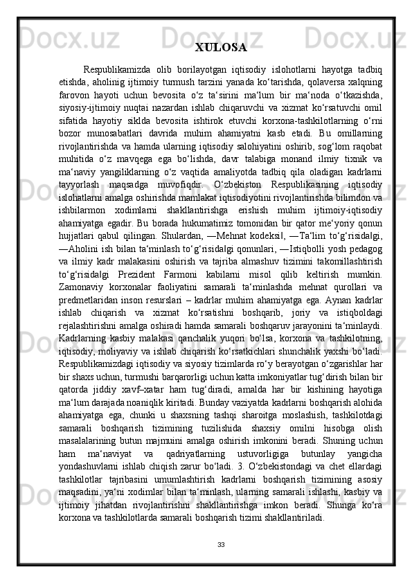 XULOSA
Respublikamizda   olib   borilayotgan   iqtisodiy   islohotlarni   hayotga   tadbiq
etishda,   aholinig   ijtimoiy   turmush   tarzini   yanada   ko‘tarishda,   qolaversa   xalqning
farovon   hayoti   uchun   bevosita   o‘z   ta‘sirini   ma‘lum   bir   ma‘noda   o‘tkazishda,
siyosiy-ijtimoiy   nuqtai   nazardan   ishlab   chiqaruvchi   va   xizmat   ko‘rsatuvchi   omil
sifatida   hayotiy   siklda   bevosita   ishtirok   etuvchi   korxona-tashkilotlarning   o‘rni
bozor   munosabatlari   davrida   muhim   ahamiyatni   kasb   etadi.   Bu   omillarning
rivojlantirishda   va  hamda   ularning  iqtisodiy   salohiyatini   oshirib,  sog‘lom   raqobat
muhitida   o‘z   mavqega   ega   bo‘lishda,   davr   talabiga   monand   ilmiy   tixnik   va
ma‘naviy   yangiliklarning   o‘z   vaqtida   amaliyotda   tadbiq   qila   oladigan   kadrlarni
tayyorlash   maqsadga   muvofiqdir.   O‘zbekiston   Respublikasining   iqtisodiy
islohatlarni amalga oshirishda mamlakat iqtisodiyotini rivojlantirishda bilimdon va
ishbilarmon   xodimlarni   shakllantirishga   erishish   muhim   ijtimoiy-iqtisodiy
ahamiyatga   egadir.   Bu   borada   hukumatimiz   tomonidan   bir   qator   me‘yoriy   qonun
hujjatlari   qabul   qilingan.   Shulardan,   ―Mehnat   kodeksi ,   ―Ta‘lim   to‘g‘risida gi,‖ ‖
―Aholini ish bilan ta‘minlash to‘g‘risida gi  qonunlari, ―Istiqbolli yosh pedagog	
‖
va   ilmiy   kadr   malakasini   oshirish   va   tajriba   almashuv   tizimini   takomillashtirish
to‘g‘risida gi   Prezident   Farmoni   kabilarni   misol   qilib   keltirish   mumkin.	
‖
Zamonaviy   korxonalar   faoliyatini   samarali   ta‘minlashda   mehnat   qurollari   va
predmetlaridan   inson   resurslari   –   kadrlar   muhim   ahamiyatga   ega.   Aynan   kadrlar
ishlab   chiqarish   va   xizmat   ko‘rsatishni   boshqarib,   joriy   va   istiqboldagi
rejalashtirishni amalga oshiradi hamda samarali boshqaruv jarayonini ta‘minlaydi.
Kadrlarning   kasbiy   malakasi   qanchalik   yuqori   bo‘lsa,   korxona   va   tashkilotning,
iqtisodiy, moliyaviy va ishlab chiqarish ko‘rsatkichlari  shunchalik yaxshi  bo‘ladi.
Respublikamizdagi iqtisodiy va siyosiy tizimlarda ro‘y berayotgan o‘zgarishlar har
bir shaxs uchun, turmushi barqarorligi uchun katta imkoniyatlar tug‘dirish bilan bir
qatorda   jiddiy   xavf–xatar   ham   tug‘diradi,   amalda   har   bir   kishining   hayotiga
ma‘lum darajada noaniqlik kiritadi. Bunday vaziyatda kadrlarni boshqarish alohida
ahamiyatga   ega,   chunki   u   shaxsning   tashqi   sharoitga   moslashish,   tashkilotdagi
samarali   boshqarish   tizimining   tuzilishida   shaxsiy   omilni   hisobga   olish
masalalarining   butun   majmuini   amalga   oshirish   imkonini   beradi.   Shuning   uchun
ham   ma‘naviyat   va   qadriyatlarning   ustuvorligiga   butunlay   yangicha
yondashuvlarni   ishlab   chiqish   zarur   bo‘ladi.   3.   O‘zbekistondagi   va   chet   ellardagi
tashkilotlar   tajribasini   umumlashtirish   kadrlarni   boshqarish   tizimining   asosiy
maqsadini,   ya‘ni   xodimlar   bilan   ta‘minlash,   ularning   samarali   ishlashi,   kasbiy   va
ijtimoiy   jihatdan   rivojlantirishni   shakllantirishga   imkon   beradi.   Shunga   ko‘ra
korxona va tashkilotlarda samarali boshqarish tizimi shakllantiriladi. 
33 