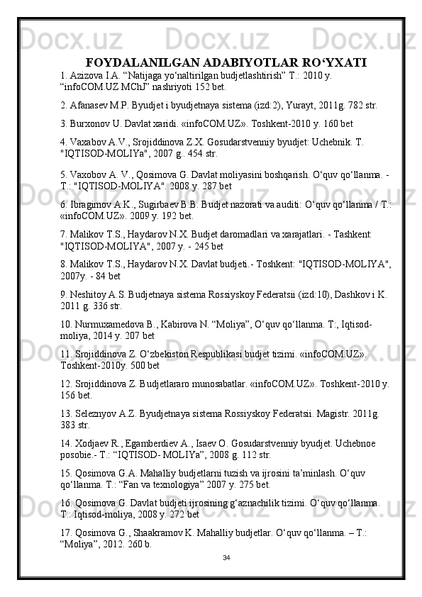 FOYDALANILGAN ADABIYOTLAR RO‘YXATI
1. Azizova I.A. “Natijaga yo‘naltirilgan budjetlashtirish” T.: 2010 y. 
“infoCOM.UZ MChJ” nashriyoti 152 bet. 
2. Afanasev M.P. Byudjet i byudjetnaya sistema (izd:2), Yurayt, 2011g. 782 str. 
3. Burxonov U. Davlat xaridi. «infoCOM.UZ». Toshkent-2010 y. 160 bet 
4. Vaxabov A.V., Srojiddinova Z.X. Gosudarstvenniy byudjet: Uchebnik. T. 
"IQTISOD-MOLIYa", 2007 g.. 454 str. 
5. Vaxobov A. V., Qosimova G. Davlat moliyasini boshqarish. O‘quv qo‘llanma. - 
T.: "IQTISOD-MOLIYA". 2008 y. 287 bet 
6. Ibragimov A.K., Sugirbaev B.B. Budjet nazorati va auditi: O‘quv qo‘llanma / T.:
«infoCOM.UZ». 2009 y. 192 bet. 
7. Malikov T.S., Haydarov N.X. Budjet daromadlari va xarajatlari. - Tashkent: 
"IQTISOD-MOLIYA", 2007 y. - 245 bet 
8. Malikov T.S., Haydarov N.X. Davlat budjeti.- Toshkent: "IQTISOD-MOLIYA",
2007y. - 84 bet 
9. Neshitoy A.S. Budjetnaya sistema Rossiyskoy Federatsii (izd:10), Dashkov i K. 
2011 g. 336 str. 
10. Nurmuxamedova B., Kabirova N. “Moliya”, O‘quv qo‘llanma. T:, Iqtisod-
moliya, 2014 y. 207 bet 
11. Srojiddinova Z. O‘zbekiston Respublikasi budjet tizimi. «infoCOM.UZ». 
Toshkent-2010y. 500 bet 
12. Srojiddinova Z. Budjetlararo munosabatlar. «infoCOM.UZ». Toshkent-2010 y.
156 bet. 
13. Seleznyov A.Z. Byudjetnaya sistema Rossiyskoy Federatsii. Magistr. 2011g. 
383 str. 
14. Xodjaev R., Egamberdiev A., Isaev O. Gosudarstvenniy byudjet. Uchebnoe 
posobie.- T.: “IQTISOD- MOLIYa”, 2008 g. 112 str. 
15. Qosimova G.A. Mahalliy budjetlarni tuzish va ijrosini ta’minlash. O‘quv 
qo‘llanma. T.: “Fan va texnologiya” 2007 y. 275 bet. 
16. Qosimova G. Davlat budjeti ijrosining g‘aznachilik tizimi. O‘quv qo‘llanma. 
T.: Iqtisod-moliya, 2008 y. 272 bet 
17. Qosimova G., Shaakramov K. Mahalliy budjetlar. O‘quv qo‘llanma. – T.: 
“Moliya”, 2012. 260 b.  
34 