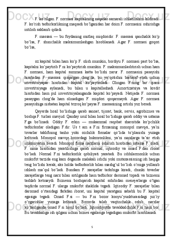 F. ko rilgan. F. normasi kapitalining naqadar samarali ishlatilishini bildiradi.ʻ
F. ko rish tadbirkorlikning maqsadi bo lganidan har doim F. normasini oshirishga	
ʻ ʻ
intilish saklanib qoladi.
F.   massasi   —   bu   foydaning   mutlaq   miqdoridir.   F.   massasi   qanchalik   ko p	
ʻ
bo lsa,   F.   shunchalik   maksimumlashgan   hisoblanadi.   Agar   F.   normasi   goqori	
ʻ
bo lsa, 
ʻ
oz kapital bilan ham ko p F. olish mumkin, bordiyu F. normasi past bo lsa,	
ʻ ʻ
kapitalni ko paytirib F.ni ko paytirish mumkin. F. maksimumlashtirish uchun ham	
ʻ ʻ
F.   normasi,   ham   kapital   summasi   katta   bo lishi   zarur.   F.   normasini   pasayishi	
ʻ
hisobidan   F.   massasi   qisqargan   chog da,   bu   yo qotishni   bartaraf   etish   uchun	
ʻ ʻ
investitsiyapar   hisobidan   kapital   ko paytiriladi.   Olingan   F.ning   bir   qismi
ʻ
investitsiyaga   aylanadi,   bu   bilan   u   kapitallashadi.   Amortizatsiya   va   kredit
hisobidan   ham   pul   investitsiyalanganda   kapital   ko payadi.   Natijada   F.   normasi	
ʻ
pasaygan   chog da   ham   olinadigan   F.   miqdori   qisqarmaydi.   Agar   F.   normasi	
ʻ
pasayishiga nisbatan kapital tezroq ko paysa F. massasining ortishi yuz beradi.	
ʻ
Qayerda   hosil   bo lishiga   qarab   sanoat,   tijorat,   bank,   servis,   agrobiznes   va	
ʻ
boshqa F. turlari mavjud. Qanday usul bilan hosil bo lishiga qarab oddiy va ustama	
ʻ
F.ga   bo linadi.   Oddiy   F.   erkin   —   mukammal   raqobat   sharoitida   ko pchilik	
ʻ ʻ
tadbirkorlar   oladigan   F.dir.   Us   t   am   a   F.ni   firmaning   monopol   mavqei,   ya ni	
ʼ
tovarlar   taklifining   tanho   yoki   ozchilik   firmalar   qo lida   to planishi   yuzaga	
ʻ ʻ
keltiradi.   Monopol   mavqe   bozordagi   hukmronlikni,   ya ni   narxlarga   ta sir   etish
ʼ ʼ
imkoniyatini  beradi. Monopol  firma narxlarni  oshirish  hisobidan ustama  F. oladi.
F.   nima   hisobidan   yaratilishiga   qarab   normal,   iqtisodiy   va   omad   F.dan   iborat
bo ladi.   Normal   F.ni   tadbirkorlik   qobiliyati   yaratadi.   Bu   ishbilarmonlik   uchun	
ʻ
mukofot tarzida eng kam deganda malakali ishchi yoki mutaxassisning ish haqiga
teng bo lishi kerak, aks holda tadbirkorlik bilan mashg ul bo lish o rniga yollanib	
ʻ ʻ ʻ ʻ
ishlash   ma qul   bo ladi.   Bundam   F.   xarajatlar   tarkibiga   kiradi,   chunki   tovarlar	
ʼ ʻ
xarajatlarga teng narx bilan sotilganda ham  tadbirkor  daromad topadi  va biznesni
tashlab   ketmaydi.   Biznesni   boshqarish   kapital   sohibidan   menejerlarga   o tgan	
ʻ
taqdirda   normal   F.   ularga   mukofot   shaklida   tegadi.   Iqtisodiy   F.   xarajatlar   bilan
daromad   o rtasidagi   farkdan   iborat,   uni   kapital   yaratgani   sababli   bu   F.   kapital	
ʻ
egasiga   tegadi.   Omad   F.si   —   bu   F.ni   bozor   konyu yunkturasidagi   juz iy	
ʼ ʼ
o zgarishlar   yuzaga   keltiradi.   Bozorda   talab   vaqtinchalik   oshib,   narxlar	
ʻ
ko tarilganda   omad   F.si   hosil   bo ladi.   Iqtisodiyotda   tavakkalchilik   F.si   ham   bor.
ʻ ʻ
Bu tavakkaliga ish qilgani uchun biznes egalariga tegadigan mukofot hisoblanadi.
5 
